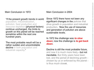 “If the present growth trends in world
population, industrialization,
pollution, food production and
resource depletion (physical factors)
continue unchanged, the limits to
growth on this planet will be reached
sometime within the next one
hundred years.
The most probable result will be a
rather sudden and uncontrollable
decline in both population and
industrial capacity.”
Main Conclusion in 1972
Since 1972 there have not been any
significant changes in the policies that
drive growth in population and industrial
production. Now the use of resources
and generation of pollution are above
sustainable levels.
In 1972 the challenge was to slow
down; now the challenge is to get back
down.
Decline is still the most probable future,
and now it is much more likely - but not
inevitable. But thirty years have been
lost, and the period of declining growth -
chosen by us or enforced by the planet -
is thus much closer.
Main Conclusion in 2004
 