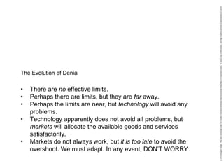 • There are no effective limits.
• Perhaps there are limits, but they are far away.
• Perhaps the limits are near, but technology will avoid any
problems.
• Technology apparently does not avoid all problems, but
markets will allocate the available goods and services
satisfactorily.
• Markets do not always work, but it is too late to avoid the
overshoot. We must adapt. In any event, DON’T WORRY
The Evolution of Denial
 