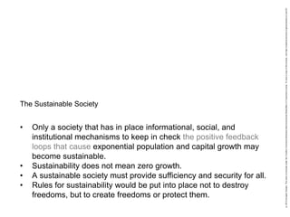 • Only a society that has in place informational, social, and
institutional mechanisms to keep in check the positive feedback
loops that cause exponential population and capital growth may
become sustainable.
• Sustainability does not mean zero growth.
• A sustainable society must provide sufficiency and security for all.
• Rules for sustainability would be put into place not to destroy
freedoms, but to create freedoms or protect them.
The Sustainable Society
 