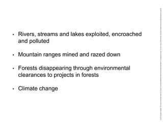 • Rivers, streams and lakes exploited, encroached
and polluted
• Mountain ranges mined and razed down
• Forests disappearing through environmental
clearances to projects in forests
• Climate change
 