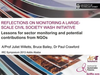 THINK
                                                          CHANGE
                                                          DO




REFLECTIONS ON MONITORING A LARGE-
SCALE CIVIL SOCIETY WASH INITIATIVE
Lessons for sector monitoring and potential
contributions from NGOs
     Tim Brennan and John McKibbin
A/Prof Juliet Willetts, Bruce Bailey, Dr Paul Crawford
IRC Symposium 2013 Addis Ababa




                                                         Griffin nrm
 
