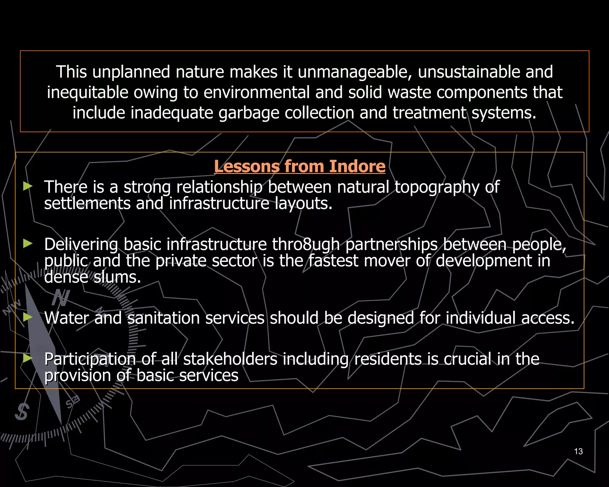 This unplanned nature makes it unmanageable, unsustainable and inequitable owing to environmental and solid waste components that include inadequate garbage collection and treatment systems. Lessons from Indore There is a strong relationship between natural topography of settlements and infrastructure layouts. Delivering basic infrastructure thro8ugh partnerships between people, public and the private sector is the fastest mover of development in dense slums. Water and sanitation services should be designed for individual access. Participation of all stakeholders including residents is crucial in the provision of basic services 