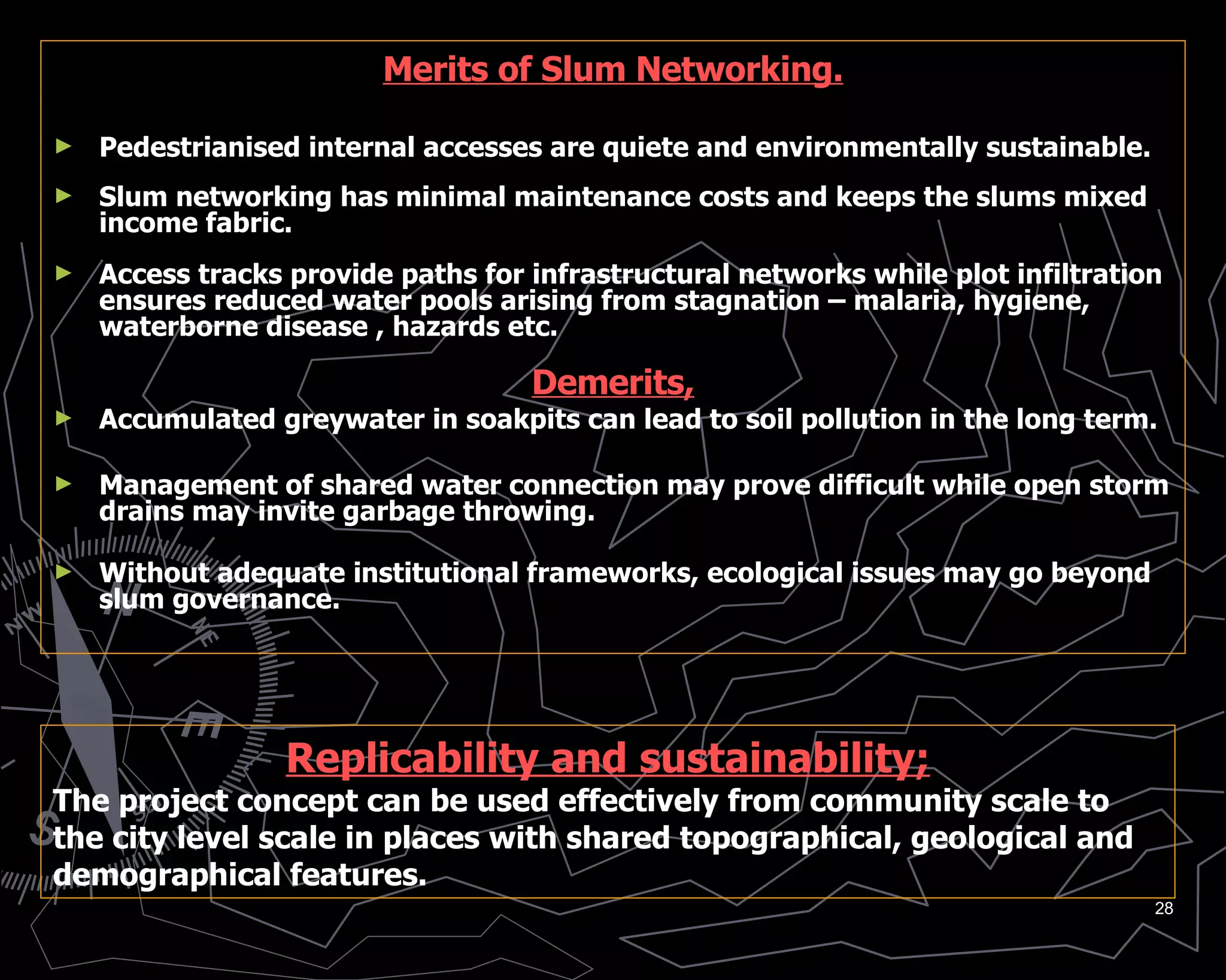 Merits of Slum Networking. Pedestrianised internal accesses are quiete and environmentally sustainable. Slum networking has minimal maintenance costs and keeps the slums mixed income fabric. Access tracks provide paths for infrastructural networks while plot infiltration ensures reduced water pools arising from stagnation – malaria, hygiene, waterborne disease , hazards etc. Demerits, Accumulated greywater in soakpits can lead to soil pollution in the long term. Management of shared water connection may prove difficult while open storm drains may invite garbage throwing. Without adequate institutional frameworks, ecological issues may go beyond slum governance. Replicability and sustainability; The project concept can be used effectively from community scale to the city level scale in places with shared topographical, geological and demographical features. 