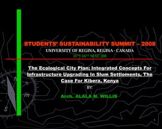 STUDENTS’ SUSTAINABILITY SUMMIT – 2008 UNIVERSITY OF REGINA, REGINA - CANADA 11 TH -16 TH  MAY 200 The Ecological City Plan; Integrated Concepts For Infrastructure Upgrading In Slum Settlements, The Case For Kibera, Kenya BY: Arch. ALALA N. WILLIS  