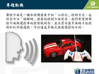 專題動機
聲控介面是一種在持續發展中的「人性化」控制方式，也
符合今日「物聯網」發展的控制介面需求。我們希望將聲
控介面與遙控車的控制做結合，並且整合藍牙無線手把控
制和紅外線遙控，可以達成多模式無線遙控的目的。
 