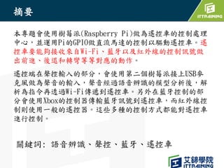 摘要
本專題會使用樹莓派(Raspberry Pi)做為遙控車的控制處理
中心，並運用Pi的GPIO做直流馬達的控制以驅動遙控車。遙
控車要能夠接收來自Wi-Fi、藍牙以及紅外線的控制訊號做
出前進、後退和轉彎等等對應的動作。
遙控端在聲控輸入...