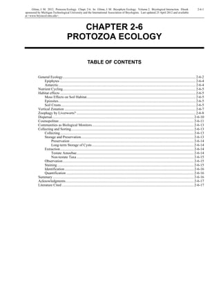 Glime, J. M. 2012. Protozoa Ecology. Chapt. 2-6. In: Glime, J. M. Bryophyte Ecology. Volume 2. Bryological Interaction. Ebook 2-6-1
sponsored by Michigan Technological University and the International Association of Bryologists. Last updated 25 April 2012 and available
at <www.bryoecol.mtu.edu>.
CHAPTER 2-6
PROTOZOA ECOLOGY
TABLE OF CONTENTS
General Ecology..................................................................................................................................................2-6-2
Epiphytes .....................................................................................................................................................2-6-4
Antarctic.......................................................................................................................................................2-6-4
Nutrient Cycling..................................................................................................................................................2-6-5
Habitat effects .....................................................................................................................................................2-6-5
Moss Effects on Soil Habitat........................................................................................................................2-6-5
Epizoites.......................................................................................................................................................2-6-5
Soil Crusts....................................................................................................................................................2-6-5
Vertical Zonation ................................................................................................................................................2-6-7
Zoophagy by Liverworts? ...................................................................................................................................2-6-8
Dispersal............................................................................................................................................................2-6-10
Cosmopolitan ....................................................................................................................................................2-6-11
Communities as Biological Monitors................................................................................................................2-6-13
Collecting and Sorting.......................................................................................................................................2-6-13
Collecting...................................................................................................................................................2-6-13
Storage and Preservation............................................................................................................................2-6-13
Preservation ........................................................................................................................................2-6-14
Long-term Storage of Cysts................................................................................................................2-6-14
Extraction...................................................................................................................................................2-6-14
Testate Amoebae.................................................................................................................................2-6-14
Non-testate Taxa.................................................................................................................................2-6-15
Observation................................................................................................................................................2-6-15
Staining ......................................................................................................................................................2-6-15
Identification..............................................................................................................................................2-6-16
Quantification ............................................................................................................................................2-6-16
Summary...........................................................................................................................................................2-6-16
Acknowledgments.............................................................................................................................................2-6-17
Literature Cited .................................................................................................................................................2-6-17
 