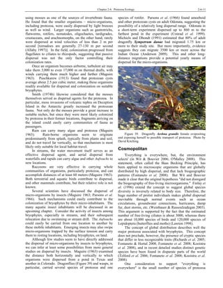 Chapter 2-6: Protozoa Ecology 2-6-11
using mosses as one of the sources of invertebrate fauna.
He found that the smaller organisms – micro-organisms,
including protozoa, were easily dispersed by light breezes
as well as wind. Larger organisms such as gastrotrichs,
flatworms, rotifers, nematodes, oligochaetes, tardigrades,
crustaceans, and arachnomorphs, on the other hand, rarely
were dispersed at wind velocities of less than 2 m per
second [tornadoes are generally 27-130 m per second
(Allaby 1997)]. In the field, colonization progressed from
flagellates to ciliates to rhizopods, suggesting that passive
dispersal was not the only factor controlling their
colonization rates.
Once an organism becomes airborne, turbulent air may
take them 3,000 to even 17,000 m on thermal drafts, with
winds carrying them much higher and farther (Maguire
1963). Puschkarew (1913) found that protozoan cysts
average about 2.5 per cubic meter, making these organisms
readily available for dispersal and colonization on suitable
bryophytes.
Smith (1974b) likewise considered that the mosses
themselves served as dispersal agents for the protozoa. In
particular, moss invasions of volcanic tephra on Deception
Island in the Antarctic greatly increased the protozoan
fauna. Not only do the mosses provide a great increase in
suitable niches, but since they were most likely colonized
by protozoa in their former locations, fragments arriving on
the island could easily carry communities of fauna as
passengers.
Rain can carry many algae and protozoa (Maguire
1963). Rain-borne organisms seem to originate
predominantly from splash, typically from plants and soil,
and do not travel far vertically, so that mechanism is most
likely only suitable for local habitat travel.
In streams, the water movement itself serves as an
effective dispersal agent, and aerial dispersal from
waterfalls and rapids can carry algae and other Aufwuchs to
new locations.
Raccoons are very effective in carrying whole
communities of organisms, particularly protozoa, and can
accomplish distances of at least 60 meters (Maguire 1963).
Both terrestrial and aquatic birds contribute to dispersal,
and other mammals contribute, but their relative role is not
known.
Several scientists have discussed the dispersal of
micro-organisms by insects (Maguire 1963; Parsons et al.
1966). Such mechanisms could easily contribute to the
colonization of bryophytes by their micro-inhabitants. The
many aquatic insect inhabitants will be discussed in an
upcoming chapter. Consider the activity of insects among
bryophytes, especially in streams, and their subsequent
relocation due to swimming or stream drift. The Aufwuchs
could easily be carried from one location to another by
these mobile inhabitants. Emerging insects may also swipe
micro-organisms trapped by the surface tension and carry
them to resting locations, including bryophytes, on land.
Although few studies seem to have directly addressed
the dispersal of micro-organisms by insects to bryophytes,
we can infer at least some possibilities from more general
studies on dispersal by insects. Maguire (1963) examined
the distance both horizontally and vertically to which
organisms were dispersed from a pond in Texas and
another in Colorado. Dragonflies (Figure 39) and wasps, in
particular, carried several species of protozoa and one
species of rotifer. Parsons et al. (1966) found amoeboid
and other protozoan cysts on adult Odonata, suggesting the
possibility of a relatively long dispersal range. Odonata in
a short-term experiment dispersed up to 860 m to the
farthest pond in the experiment (Conrad et al. 1999).
Michiels and Dhondt (1991) estimated that 80% of adult
dragonfly Sympetrum danae had migrated 1.75 km or
more to their study site. But more importantly, evidence
suggests they can migrate 3500 km or more across the
Indian Ocean (Anderson 2009). This and other long-
distance migrations provide a potential yearly means of
ispersal for the micro-organisms.d
Figure 39. Dragonfly Aeshna grandis female ovipositing
and exposing herself to possible transport of protozoa. Photo by
David Kitching.
Cosmopolitan
'Everything is everywhere, but, the environment
selects' (in Wit & Bouvier 2006; O'Malley 2008). This
statement, often called the Baas Becking Principle, has
been applied to microscopic organisms that are globally
distributed by high dispersal, and that lack biogeographic
patterns (Fontaneto et al. 2008). But Wit and Bouvier
made it clear that the original hypothesis "did not disregard
the biogeography of free-living microorganisms." Finlay et
al. (1996) extend the concept to suggest global species
diversity is inversely related to body size. Therefore, the
huge number of protist individuals makes global dispersal
inevitable through normal events such as ocean
circulations, groundwater connections, hurricanes, damp
fur, dust storms, etc. (Weinbauer & Rassoulzadegan 2003).
This argument is supported by the fact that the estimated
number of free-living ciliates is about 3000, whereas there
are about 10,000 species of birds and 120,000 species of
Lepidoptera (butterflies and moths) (Lawton 1998).
The concept of global distribution describes well the
major protozoa associated with bryophytes. This concept
does not preclude, however, the presence of cryptic species
that differ in less recognizable traits (Richards et al. 2005;
Fontaneto & Hortal 2008; Fontaneto et al. 2008; Kooistra
et al. 2008), and in recent detailed studies distinct genetic
species have been found in disparate parts of the world
(Telford et al. 2006; Fontaneto et al. 2008; Kooistra et al.
2008).
One consideration to support "everything is
everywhere" is the small number of species of protozoa
 