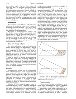 2-6-14 Chapter 2-6: Protozoa Ecology
from a stalk, or engulf a food item. Some species will
remain alive only a few hours after collection (Samworth
1995). If the organisms are to be kept for a few days, place
them in a refrigerator (not freezer) or incubator that is set in
the range of 5-15ºC (Glime pers. obs.). The container
should be covered to reduce evaporation, but not sealed.
Jars with lids should have the lid on loosely to permit air
exchange. If the jar is opened and a foul odor escapes,
there has not been enough air exchange, and many of the
organisms will be dead – and perhaps subsequently eaten
by the more hardy ones.
Preservation
If the sample is to be kept for long in the field before
returning to the lab, and the weather is hot, it might be
necessary to preserve the organisms. This is fine for testate
amoebae, but may make counting and identification of
other protozoans difficult or impossible.
Preservation of bryophyte protozoan samples is like
that of other protozoa, using 2% glutaraldehyde (final
solution) (Mitchell et al. 2003), formaldehyde (Fisher et al.
1998; Gilbert et al. 1998a, b), or glycerol (Hendon &
Charman 1997b), but the water content of the bryophyte
must be considered in calculating the dilution. For
example, saturated Sphagnum typically has 95% water
content (Gilbert & Mitchell 2006).
Long-term Storage of Cysts
One choice for long-term storage is to let the mosses
and their fauna dry slowly in air for several days. This can
be done in open paper bags, a method typically used for
drying bryophytes, or in open jars. Cool drying is
preferable for many species, but survivorship will vary
depending on the climate of origin and should be tested
against fresh samples if the samples will be used for
quantitative or diversity work.
Once the samples are dry and the protozoa have
encysted, they can be sealed in containers and stored at
4ºC. Again, the effects of storage should be tested for any
quantitative or diversity work. Tropical taxa may require a
warmer storage temperature (Acosta-Mercado & Lynn
2003). This method will only work for species that readily
encyst and for testate rhizopods.
Extraction
Organisms can be extracted from the bryophyte-water
matrix with a teat pipette (i.e. volume is unimportant) and
placed as a drop on a glass microscope slide. Bryophyte
inhabitants can be squeezed into a sample bottle with little
danger to them, but this may have disastrous results for
larger fauna that may be of interest. Protozoa can be
concentrated in a centrifuge or by running the water
through a fine nylon mesh (Samworth 1995), but smaller
organisms will be lost and adhering organisms will remain
behind on the bryophyte.
Gilbert et al. (2003) reduced the negative effects of
squeezing by pressing a sieve (1.5 mm mesh) on the moss
surface and sucking the water up with a syringe. They
were unable to solve the problem of adhering organisms,
including some microbial groups. Others are missed
because they live inside Sphagnum cells. This method
creates minimal destruction of the Sphagnum mat, even
through repeated sampling, except for the trampling by the
people doing the sampling.
In their book on Sphagnum ponds, Kreutz and
Foissner (2006) suggest a slide on slide method (Figure
45). Mosses can be washed in a small amount of suitable
water, preferably rainwater or other water that won't kill the
fauna. In most cases, lots of detrital matter will come off
the mosses, along with many members of the fauna. Dense
material will collect on the bottom of the container and can
be drawn into a pipette/dropper (ca 2 mL). Material can be
transferred onto a glass slide to cover most of the slide. A
second slide is then used at an angle to push the flocculent
detratil matter to the end of the slide. When the edge of the
top slide reaches near the end of the bottom slide, the top
slide is lowered onto the bottom one and used as a
coverslip. A smaller version of this method (i.e. a smaller
sample of water and detritus) can be done in the same way
with a drop of the water and detritus in the middle. In this
case, a coverslip of the desired size can be used in the same
manner as the top slide described above. Note that both
methods will be biased toward mobile organisms.
Tardigrades, rotifers, sessile protozoans, and other attached
organisms will be poorly represented, if at all, by this
method (and most others!). To see these, branches of moss
ned to be examined under the microscope.
Figure 45. Slide on slide method of concentrating and
extracting micro-organisms. Drawing by Janice Glime based on
images in Kreutz and Foissner 2006.
Testate Amoebae
The non-flooded Petri dish method (below) can be
used to culture testate amoebae as well, but a longer time
may be needed to wake up the cysts (Adl et al. 2008).
One method to extract testate organisms is to dry the
bryophytes at 65ºC, then sieve and back-sieve them with a
sieve that retains all particles in the range of 10-300 µm.
The standard method seems to be that of Hendon &
 