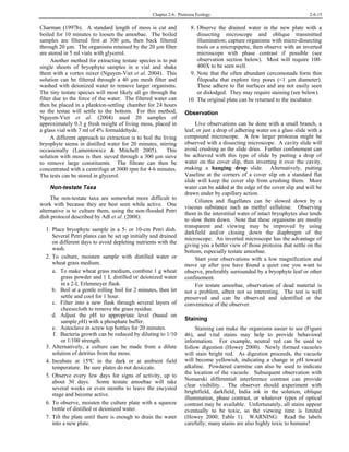 Chapter 2-6: Protozoa Ecology 2-6-15
Charman (1997b). A standard length of moss is cut and
boiled for 10 minutes to loosen the amoebae. The boiled
samples are filtered first at 300 µm, then back filtered
through 20 µm. The organisms retained by the 20 µm filter
are stored in 5 ml vials with glycerol.
Another method for extracting testate species is to put
single shoots of bryophyte samples in a vial and shake
them with a vortex mixer (Nguyen-Viet et al. 2004). This
solution can be filtered through a 40 µm mesh filter and
washed with deionized water to remove larger organisms.
The tiny testate species will most likely all go through the
filter due to the force of the water. The filtered water can
then be placed in a plankton-settling chamber for 24 hours
so the testae will settle to the bottom. For this method,
Nguyen-Viet et al. (2004) used 20 samples of
approximately 0.3 g fresh weight of living moss, placed in
a glass vial with 7 ml of 4% formaldehyde.
A different approach to extraction is to boil the living
bryophyte stems in distilled water for 20 minutes, stirring
occasionally (Lamentowicz & Mitchell 2005). This
solution with moss is then sieved through a 300 µm sieve
to remove large constituents. The filtrate can then be
concentrated with a centrifuge at 3000 rpm for 4-6 minutes.
The tests can be stored in glycerol.
Non-testate Taxa
The non-testate taxa are somewhat more difficult to
work with because they are best seen while active. One
alternative is to culture them, using the non-flooded Petri
dish protocol described by Adl et al. (2008):
1. Place bryophyte sample in a 5- or 10-cm Petri dish.
Several Petri plates can be set up initially and drained
on different days to avoid depleting nutrients with the
wash.
2. To culture, moisten sample with distilled water or
wheat grass medium.
a. To make wheat grass medium, combine 1 g wheat
grass powder and 1 L distilled or deionized water
in a 2-L Erlenmeyer flask.
b. Boil at a gentle rolling boil for 2 minutes, then let
settle and cool for 1 hour.
c. Filter into a new flask through several layers of
cheesecloth to remove the grass residue.
d. Adjust the pH to appropriate level (based on
sample pH) with a phosphate buffer.
e. Autoclave in screw top bottles for 20 minutes.
f. Bacteria growth can be reduced by diluting to 1/10
or 1/100 strength.
3. Alternatively, a culture can be made from a dilute
solution of detritus from the moss.
4. Incubate at 15ºC in the dark or at ambient field
temperature. Be sure plates do not desiccate.
5. Observe every few days for signs of activity, up to
about 30 days. Some testate amoebae will take
several weeks or even months to leave the encysted
stage and become active.
6. To observe, moisten the culture plate with a squeeze
bottle of distilled or deionized water.
7. Tilt the plate until there is enough to drain the water
into a new plate.
8. Observe the drained water in the new plate with a
dissecting microscope and oblique transmitted
illumination; capture organisms with micro-dissecting
tools or a micropipette, then observe with an inverted
microscope with phase contrast if possible (see
observation section below). Most will require 100-
400X to be seen well.
9. Note that the often abundant cercomonads form thin
filopodia that explore tiny pores (<1 µm diameter).
These adhere to flat surfaces and are not easily seen
or dislodged. They may require staining (see below).
10. The original plate can be returned to the incubator.
Observation
Live observations can be done with a small branch, a
leaf, or just a drop of adhering water on a glass slide with a
compound microscope. A few larger protozoa might be
observed with a dissecting microscope. A cavity slide will
avoid crushing as the slide dries. Further confinement can
be achieved with this type of slide by putting a drop of
water on the cover slip, then inverting it over the cavity,
making a hanging drop slide. Alternatively, putting
Vaseline at the corners of a cover slip on a standard flat
slide will keep the cover slip from crushing them. More
water can be added at the edge of the cover slip and will be
drawn under by capillary action.
Ciliates and flagellates can be slowed down by a
viscous substance such as methyl cellulose. Observing
them in the interstitial water of intact bryophytes also tends
to slow them down. Note that these organisms are mostly
transparent and viewing may be improved by using
darkfield and/or closing down the diaphragm of the
microscope. An inverted microscope has the advantage of
giving you a better view of those protozoa that settle on the
bottom, especially testate amoebae.
Start your observations with a low magnification and
move up after you have found a quiet one you want to
observe, preferably surrounded by a bryophyte leaf or other
confinement.
For testate amoebae, observation of dead material is
not a problem, albeit not so interesting. The test is well
preserved and can be observed and identified at the
convenience of the observer.
Staining
Staining can make the organisms easier to see (Figure
46), and vital stains may help to provide behavioral
information. For example, neutral red can be used to
follow digestion (Howey 2000). Newly formed vacuoles
will stain bright red. As digestion proceeds, the vacuole
will become yellowish, indicating a change in pH toward
alkaline. Powdered carmine can also be used to indicate
the location of the vacuole. Subsequent observation with
Nomarski differential interference contrast can provide
clear visibility. The observer should experiment with
brightfield, darkfield, India ink in the solution, oblique
illumination, phase contrast, or whatever types of optical
contrast may be available. Unfortunately, all stains appear
eventually to be toxic, so the viewing time is limited
(Howey 2000; Table 1). WARNING: Read the labels
carefully; many stains are also highly toxic to humans!
 