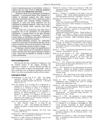 Chapter 2-6: Protozoa Ecology 2-6-17
seem to trap protozoan prey in leaf lobules. In fact, it
appears that the leafy liverwort Pleurozia purpurea
may actually attract Blepharisma americana.
Dispersal is likely to be as passengers on bryophyte
fragments. A successional pattern from flagellates to
ciliates to rhizopods suggests that other factors
determine colonization rates. Some colonization comes
from dormant cysts awaiting suitable conditions.
Dispersal of cysts and living organisms can be
facilitated by splashing raindrops. Some may even be
facilitated by insects, birds, raccoons, and other
mammals.
The small size of protozoans and other micro-
organisms led to the assumption of cosmopolitan
distribution, a concept known as the Baas Becking
Principle, or "everything is everywhere." However,
recent studies on distribution and genetic differences
have brought this principle into question.
Bryophyte-inhabiting protozoa are sufficiently
sensitive to some types of air pollution that they can be
used as monitors, but not all are sensitive to the same
things, so community structure is likely to change.
Collecting is relatively simple, but quantification is
tricky. Testate species can be separated by physical
means, but other taxa often require culturing to awaken
cysts. Some may be amenable to staining to further
clarify identification.
Acknowledgments
Paul Davison has been wonderful in helping me with
the methods portion of this chapter, including the
suggestion to include it. Edward Mitchell provided me
with a large number of papers and photographs. Both of
these researchers were invaluable in helping me with areas
where I was often not personally familiar with the subject.
Literature Cited
Acosta-Mercado, D. and Lynn, D. H. 2003. The edaphic
quantitative protargol stain: A sampling protocol for
assessing soil ciliate abundance and diversity. J. Microbiol
Meth. 53: 365-375.
Adl, S. M., Simpson, A. G. B., Farmer, M. A., Andersen, R. A.,
Anderson, O. R., Barta, J. R., Bowser, S. S., Brugerolle, G.,
Fensome, R. A., Fredericq, S., James, T. Y., Karpov, S.,
Kugrens, Pl, Krug, J., Lane, C. E., Lewis, L A., Lodge, J.,
Lynn, D. H., Mann, D. G., McCount, R. M., Mendoza, L.,
Moestrup, Ø., Mozley-Standridge, S. E., Nerad, T. A.,
Shearer, C. A., Smirnov, A. V., Spiegel, F. W., and Taylor,
M. F. J. R. 2005. The new higher level classification of
eukaryotes with emphasis on the taxonomy of protists. J.
Eukaryot. Microbiol. 52: 399-451.
Adl, S. M., Acosta-Mercado, D., Anderson, T. R., and Lynn, D.
H. 2008. Protozoa. Chapt. 36. In: Carter, M. and
Gregorich, E. (eds.). Soil Sampling and Methods of
Analysis, 2nd edition. Canadian Society of Soil Science, pp.
455-470.
Allaby, M. Dangerous Weather: Tornadoes. New York: Facts
on File. 1997: 97-101.
Anderson, R. C. 2009. Do dragonflies migrate across the western
Indian Ocean? J. Tropical Ecol. 25: 347-358.
Bamforth, S. S. 2008. Protozoa of biological soil crusts of a cool
desert in Utah. J. Arid Environ. 72: 722-729.
Barthlott, W., Fischer, E., Frahm, J.-P., and Seine, R. 2000. First
experimental evidence for zoophagy in the hepatic Colura.
Plant Biol. 2: 93-97.
Beyens, L., Chardez, D., Landtsheer, R. De, Bock, P. De, and
Jacques, E. 1986. Testate amoebae populations from moss
and lichen habitats in the Arctic. Polar Biol. 5: 165-173.
BioImages: The Virtual Field-Guide (UK). 1998. Accessed on 7
October 2008 at
<http://www.bioimages.org.uk/HTML/P1/P10678.php>.
Assulina muscorum (a testate rhizopod) in living plant of
Sphagnum recurvum.
BioMed Central. 2007. DNA analysis shows true dispersal of
Protozoa. ScienceDaily. Accessed 16 November 2008 at
<http://www.sciencedaily.com
/releases/2007/09/070913081118.htm>. Based on Bass, D.,
Richards, T. A., Matthai, L., Marsh, V., and Cavalier-Smith,
T. 2007. DNA evidence for global dispersal and probable
endemicity of Protozoa. BMC Evolutionary Biology (in
press).
Bonnet, L. 1973a. Aspects généraux du peuplement des mousses
corticoles. In: Puytorac, P. De and Grain, J. (eds.). Progress
in Protozoology. Abstracts of papers read at the Fourth
International Congress on Protozoology, Clermont-Ferrand,
Sept. 1973, p. 51.
Bonnet, L. 1973b. Le peuplement thécamoebiens des mousses
corticoles. Protistologica 9: 319-338.
Booth, R. K. and Zygmunt, J. R. 2005. Biogeography and
comparative ecology of testate amoebae inhabiting
Sphagnum-dominated peatlands in the Great Lakes and
Rocky Mountain regions of North America. Diversity
Distrib. 11: 577-590.
Bovee, E. C. 1979. Protozoa from acid-bog mosses and forest
mosses of the Lake Itasca region (Minnesota, U.S.A.). Univ.
Kans. Sci. Bull. 51: 615-629.
Casale, J. 1967. Recherches sur les Thécamoebiens des mousses
corticoles. Mémoire de Diplôme d'Etudes Supérieures
(D.E.S.) de Zoologie, Faculté des Sciences, Université de
Toulouse, 68 pp.
Chacharonis, P. 1956. Observations on the ecology of Protozoa
associated with Sphagnum. J. Protozool. Suppl. Abstr 58(3):
11.
Chardez, D. 1957. Thécamoebiens des mousses aiennes.
Unpublished; copies available from Unité de Zoologie
Générale et de Faunistique], 16 pp.
Chardez, D. 1960. Étude comparee des Thécamoebiens de trois
biotypes dans trois milieux differents. Bull. Inst. Agron. Sta.
Rech. Gembloux 28: 132-138.
Chardez, D. 1967. Histoire Naturelle des Protozoaires
Thécamoebiens. Les Naturalistes Belge, Bruxelles. N.
Boubée et Cie., Paris, 100 pp.
Charman, D. J. 1997. The preparation of testate amoebae
(Protozoa: Rhizopoda) samples from peat. Holocene 7: 199-
205.
Charrière, F., Pavillon, N., Colomb, T., Depeursinge, C., Heger,
T. J., Mitchell, E. A. D., Marquet, P., and Rappaz, B. 2006.
Living specimen tomography by digital holographic
microscopy: morphometry of testate amoeba. Optic Express
14(16).
Chiba, Y. and Kato, M. 1969. Testacean community in the
bryophytes collected in the Mt. Kurikoma district. Ecol.
Rev. 17: 123-130.
Chuah-Petiot, M. S. and Pócs, T. 2003. East African bryophytes
XIX. A contribution to the bryoflora of Kenya. Acta Bot.
Hung. 45: 53-64.
 