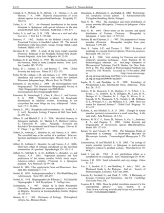 2-6-18 Chapter 2-6: Protozoa Ecology
Conrad, K. F., Willson, K. H., Harvey, I. F., Thomas, C. J., and
Sherratt, T. N. 1999. Dispersal characteristics of seven
odonate species in an agricultural landscape. Ecography 22:
524-531.
Corbet, S. A. 1973. An illustrated introduction to the testate
rhizopods in Sphagnum, with special reference to the area
around Malham Tarn, Yorkshire. Field Stud. 3: 801-838.
Corbet, S. A. and Lan, O. B. 1974. Moss on a roof and what
lives in it. J. Biol. Ed. 5: 153-160.
Dalenius, P. 1962. Studies on the Oribatei (Acari) of the
Tornetrask Territory in Swedish Lapland. III. The vertical
distribution of the moss mites. Kungl. Fysiogr. Sällsk. Lund.
Forhandl. 33(10): 105-129.
Davidova R. D. 2008. A study of the moss testate amoebae
(Protozoa: Testacea) of the Strandzha Natural Park (South-
Eastern Bulgaria). Acta Zool. Bulgarica 60: 23-30.
Fantham, H. B. and Porter, A. 1945. The microfauna, especially
the Protozoa, found in some Canadian mosses. Proc. Zool.
Soc. London 115: 97-174.
Finlay, B. J., Esteban, G. F., and Fenchel, T. 1996. Global
diversity and body size. Nature 383: 132–133.
Fisher, M. M., Graham, J. M., and Graham, L. E. 1998. Bacterial
abundance and activity across sites within two northern
Wisconsin Sphagnum bogs. Microb. Ecol. 36: 259-269.
Fontaneto, D. and Hortal, J. 2008. Do microorganisms have
biogeography? The International Biogeography Society at
<http://biogeography.blogspot.com/2008/08/do-
microorganisms-have-biogeography.html>.
Fontaneto, D., Barraclough, T., Chen, K., Ricci, C., and Herniou,
E. A. 2008. Molecular evidence for broad-scale
distributions in bdelloid rotifers: Everything is not
everywhere but most things are very widespread. Molec.
Ecol. 17: 3136-3146.
Gerson, U. 1982. Bryophytes and invertebrates. In: Smith, A. J.
E. (ed.). Bryophyte Ecology. Chapman & Hall, New York,
pp. 291-332.
Gilbert, D. and Mitchell, E. A. D. 2006. Microbial diversity in
Sphagnum peatlands. In: Martini, I. P., Martinez Cortizas,
A., Chesworth, W. (eds.). Peatlands: Evolution and
Records of Environmental and Climate Changes. Elsevier B.
V. Chapt. 13, pp. 287-317.
Gilbert, D., Amblard, C., Bourdier, G., and Francez, A.-J. 1998a.
The microbial loop at the surface of a peatland: Structure,
function, and impact of nutrient input. Microb. Ecol. 35: 83-
93.
Gilbert, D., Amblard, C., Bourdier, G., and Francez, A.-J. 1998b.
Short-term effect of nitrogen enrichment on the microbial
communities of a peatland. Hydrobiologia 374: 111-119.
Gilbert, D., Mitchell, E. A. D., Amblard, C., Bourdier, G., and
Francez, A.-J. 2003. Population dynamics and food
preferences of the testate amoeba Nebela tincta major-
bohemica-collaris complex (Protozoa) in a Sphagnum
peatland. Acta Protozool. 42: 99-104.
Goebel, K. 1888. Über epiphytische Farne und Muscineen. Ann.
Jard. Bot. Buitenzorg 7: 1-73.
Goebel, K. 1893. Archegoniatenstudien V. Die Blattbildung bei
Lebermoosen. Flora 1893: 423-459.
Goebel, K. 1915. Organographie der Pflanzen 2. Teil Spezielle
Organographie 1. Heft Bryophyten. 2. Auflage Jena.
Golemansky, V. 1967. Etudes de la faune Rhizopodes
(Sarcodina, Rhizopoda) des mousses epiphytes et terricoles
en Bulgarie. Izvestiya na Zoologocheskiya Institut (Sophia)
24: 103-119.
Hanson, H. C. 1962. Dictionary of Ecology. Philosophical
Library, Inc., Bonanza Books.
Hausmann, K., Hulsmann, N., and Radek, R. 2003. Protistology.
3rd completely revised edition. E. Schweizerbart'sche
Verlagsbuchhandlung, Berlin, Stuttgart.
Heal, O. W. 1962. The abundance and micro-distribution of
testate amoebae (Rhizopoda: Testacea) in Sphagnum. Oikos
13: 35-47.
Heal, O. W. 1964. Observations on the seasonal and spatial
distribution of Testacea (Protozoa: Rhizopoda) in
Sphagnum. J. Anim. Ecol. 33: 395-412.
Hendon, D. and Charman, D. J. 1997. The preparation of testate
amoebae (Protozoa: Rhizopoda) samples from peat.
Holocene 7: 199-205.
Hess, S., Frahm, J.-P., and Theisen, I. 2005. Evidence of
zoophagy in a second liverwort species, Pleurozia purpurea.
Bryologist 108: 212-218.
Howey, R. L. 2000. Vital staining for Protozoa and related
temporary mounting techniques. From Wenrich, D. H.
Protozoological Methods. In: McClung's Handbook of
Microscopical Technique, Paul B. Hoeber, Inc. New York,
1929, p. 395. This chapter on Protozoological Methods was
written by D.H. Wenrich. Accessed on 14 November 2008
at <http://www.microscopy-
uk.org.uk/mag/indexmag.html?http://www.microscopy-
uk.org.uk/mag/artfeb00/rhvital.html>.
Ingole, B. S. and Parulekar, A. H. 1990. Limnology of
Priyadarshani Lake, Schirmacher Oasis, Antarctica. Polar
Rec. 26: 13-17.
Jenkins, D. G., Brescacin, C. R., Duxbury, C. V., Elliott, J. A.,
Evans, J. A., Grablow, K. R., Hillegass, M., Lyon, B. N.,
Metzger, G. A., Olandese, M. L., Pepe, D., Silvers, G. A.,
Suresch, H. N., Thompson, T. N., Trexler, C. M., Williams,
G. E., Williams, N. C., and Williams, S. E. 2008. Does size
matter for dispersal distance? Global Ecol. Biogeogr. 16:
415-425.
Kishaba, K. and Mitchell, E. A. D. 2005. Changes in testate
amoebae (protists) communities in a small raised bog. A 40-
year study. Acta Protozool. 44: 1-12.
Kooistra, W. H. C. F., Sarno, D., Balzano, S., Gu, H., Andersen,
R. A., and Zingone, A. 2008. Global diversity and
biogeography of Skeletonema species (Bacillariophyta).
Protist 159: 177-193.
Kreutz, M. and Foissner, W. 2006. The Sphagnum Ponds of
Simmelried in Germany: A Biodiversity Hot-Spot for
Microscopic Animals. Protozoological Monographs 3: 274
pp.
Lamentowicz, M. and Mitchell, E. A. D. 2005. The ecology of
testate amoebae (protists) in Sphagnum in north-western
Poland in relation to peatland ecology. Microbial Ecol. 50:
48-63.
Land, J. van der. 1964. A new peritrichous ciliate as a
symphoriont on a tardigrade. Zool. Mededelingen 39: 85-88.
Lawton, J. H. 1998. Small is beautiful, and very strange. Oikos
81: 3-5.
Lee, J. J., Leedale, G. F., and Bradbury, P. (eds.). 2002. An
Illustrated Guide to the Protozoa. 2nd ed. Society of
Protozoologists, Lawrence, KS (Year 2000).
Lincoln, R., Boxshall, G., and Clark, P. 1998. A Dictionary of
Ecology, Evolution and Systematics. 2nd Ed. Cambridge
University Press, UK.
Logares, R. E. 2006. Does the global microbiota consist of a few
cosmopolitan species? Ecol. Austral. 16 at
<http://www.scielo.org.ar/scielo.php?script=sci_arttext&pid
=S1667-782X2006000100008>.
 