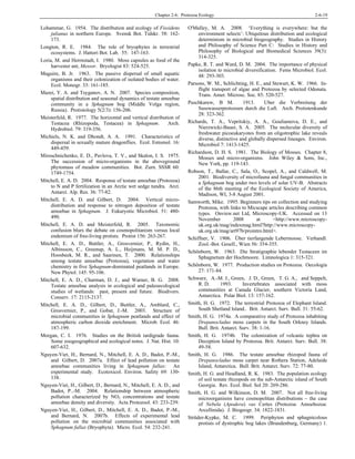 Chapter 2-6: Protozoa Ecology 2-6-19
Lohammar, G. 1954. The distribution and ecology of Fissidens
julianus in northern Europe. Svensk Bot. Tidskr. 58: 162-
173.
Longton, R. E. 1984. The role of bryophytes in terrestrial
ecosystems. J. Hattori Bot. Lab. 55: 147-163.
Loria, M. and Herrnstadt, I. 1980. Moss capsules as food of the
harvester ant, Messor. Bryologist 83: 524-525.
Maguire, B. Jr. 1963. The passive dispersal of small aquatic
organisms and their colonization of isolated bodies of water.
Ecol. Monogr. 33: 161-185.
Mazei, Y. A. and Tsyganov, A. N. 2007. Species composition,
spatial distribution and seasonal dynamics of testate amoebae
community in a Sphagnum bog (Middle Volga region,
Russia). Protistology 5(2/3): 156-206.
Meisterfeld, R. 1977. The horizontal and vertical distribution of
Testacea (Rhizopoda, Testacea) in Sphagnum. Arch.
Hydrobiol. 79: 319-356.
Michiels, N. K. and Dhondt, A. A. 1991. Characteristics of
dispersal in sexually mature dragonflies. Ecol. Entomol. 16:
449-459.
Miroschnichenko, E. D., Pavlova, T. V., and Skalon, I. S. 1975.
The succession of micro-organisms in the aboveground
phytomass of meadow communities. Bot. Zurn. SSSR 60:
1749-1754.
Mitchell, E. A. D. 2004. Response of testate amoebae (Protozoa)
to N and P fertilization in an Arctic wet sedge tundra. Arct.
Antarct. Alp. Res. 36: 77-82.
Mitchell, E. A. D. and Gilbert, D. 2004. Vertical micro-
distribution and response to nitrogen deposition of testate
amoebae in Sphagnum. J. Eukaryotic Microbiol. 51: 480-
490.
Mitchell, E. A. D. and Meisterfeld, R. 2005. Taxonomic
confusion blurs the debate on cosmopolitanism versus local
endemism of free-living protists. Protist 156: 263-267.
Mitchell, E. A. D., Buttler, A., Grosvernier, P., Rydin, H.,
Albinsson, C., Greenup, A. L., Heijmans, M. M. P. D.,
Hoosbeek, M. R., and Saarinen, T. 2000. Relationships
among testate amoebae (Protozoa), vegetation and water
chemistry in five Sphagnum-dominated peatlands in Europe.
New Phytol. 145: 95-106.
Mitchell, E. A. D., Charman, D. J., and Warner, B. G. 2008.
Testate amoebae analysis in ecological and paleoecological
studies of wetlands: past, present and future. Biodivers.
Conserv. 17: 2115-2137.
Mitchell, E. A. D., Gilbert, D., Buttler, A., Amblard, C.,
Grosvernier, P., and Gobat, J.-M. 2003. Structure of
microbial communities in Sphagnum peatlands and effect of
atmospheric carbon dioxide enrichment. Microb. Ecol. 46:
187-199.
Morgan, C. I. 1976. Studies on the British tardigrade fauna.
Some zoogeographical and ecological notes. J. Nat. Hist. 10:
607-632.
Nguyen-Viet, H., Bernard, N., Mitchell, E. A. D., Badot, P.-M.,
and Gilbert, D. 2007a. Effect of lead pollution on testate
amoebae communities living in Sphagnum fallax: An
experimental study. Ecotoxicol. Environ. Safety 69: 130-
138.
Nguyen-Viet, H., Gilbert, D., Bernard, N., Mitchell, E. A. D., and
Badot, P..-M. 2004. Relationship between atmospheric
pollution characterized by NO2 concentrations and testate
amoebae density and diversity. Acta Protozool. 43: 233-239.
Nguyen-Viet, H., Gilbert, D., Mitchell, E. A. D., Badot, P.-M.,
and Bernard, N. 2007b. Effects of experimental lead
pollution on the microbial communities associated with
Sphagnum fallax (Bryophyta). Micro. Ecol. 54: 232-241.
O'Malley, M. A. 2008. ‘Everything is everywhere: but the
environment selects’: Ubiquitous distribution and ecological
determinism in microbial biogeography. Studies in History
and Philosophy of Science Part C: Studies in History and
Philosophy of Biological and Biomedical Sciences 39(3):
314-325.
Papke, R. T. and Ward, D. M. 2004. The importance of physical
isolation to microbial diversification. Fems Microbiol. Ecol.
48: 293-303.
Parsons, W. M., Schlichting, H. E., and Stewart, K. W. 1966. In-
flight transport of algae and Protozoa by selected Odonata.
Trans. Amer. Microsc. Soc. 85: 520-527.
Puschkarew, B M. 1913. Uber die Verbreitung der
Susswasserprotozoen durch die Luft. Arch. Protistenkunde
28: 323-362.
Richards, T. A., Vepritskiy, A. A., Gouliamova, D. E., and
Nierzwicki-Bauer, S. A. 2005. The molecular diversity of
freshwater picoeukaryotes from an oligotrophic lake reveals
diverse, distinctive and globally dispersed lineages. Environ.
Microbiol 7: 1413-1425.
Richardson, D. H. S. 1981. The Biology of Mosses. Chapter 8,
Mosses and micro-organisms. John Wiley & Sons, Inc.,
New York, pp. 119-143.
Robson, T., Ballar, C., Sala, O., Scopel, A., and Caldwell, M.
2001. Biodiversity of microfauna and fungal communities in
a Sphagnum bog under two levels of solar UV-B. Abstracts
of the 86th meeting of the Ecological Society of America,
Madison, WI, 3-8 August 2001.
Samworth, Mike. 1995. Beginners tips on collection and studying
Protozoa, with links to Micscape articles describing common
types. Onview.net Ltd, Microscopy-UK. Accessed on 13
November 2008 at <http://www.microscopy-
uk.org.uk/mag/indexmag.html?http://www.microscopy-
uk.org.uk/mag/art97b/prointro.html>.
Schiffner, V. 1906. Über tierfangende Lebermoose. Verhandl.
Zool.-Bot. Gesell., Wien 56: 354-355.
Schönborn, W. 1963. Die Stratigraphie lebender Testaceen im
Sphagnetum der Hochmoore. Limnologica 1: 315-321.
Schönborn, W. 1977. Production studies on Protozoa. Oecologia
27: 171-84.
Schwarz, A.-M. J., Green, J. D., Green, T. G. A., and Seppelt,
R. D. 1993. Invertebrates associated with moss
communities at Canada Glacier, southern Victoria Land,
Antarctica. Polar Biol. 13: 157-162.
Smith, H. G. 1972. The terrestrial Protozoa of Elephant Island.
South Shetland Island.. Brit. Antarct. Surv. Bull. 31: 55-62.
Smith, H. G. 1974a. A comparative study of Protozoa inhabiting
Drepanocladus moss carpets in the South Orkney Islands.
Bull. Brit. Antarct. Surv. 38: 1-16.
Smith, H. G. 1974b. The colonization of volcanic tephra on
Deception Island by Protozoa. Brit. Antarct. Surv. Bull. 38:
49-58.
Smith, H. G. 1986. The testate amoebae rhizopod fauna of
Drepanocladus moss carpet near Rothera Station, Adelaide
Island, Antarctica. Bull. Brit. Antarct. Surv. 72: 77-80.
Smith, H. G. and Headland, R. K. 1983. The population ecology
of soil testate rhizopods on the sub-Antarctic island of South
Georgia. Rev. Ecol. Biol. Sol 20: 269-286.
Smith, H. G. and Wilkinson, D. M. 2007. Not all free-living
microorganisms have cosmopolitan distributions – the case
of Nebela (Apodera) vas Certes (Protozoa: Amoebozoa:
Arcellinida). J. Biogeogr. 34: 1822-1831.
Strüder-Kypke, M. C. 1999. Periphyton and sphagnicolous
protists of dystrophic bog lakes (Brandenburg, Germany) 1.
 