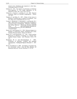 2-6-20 Chapter 2-6: Protozoa Ecology
Annual cycles, distribution and comparison to other lakes.
Limnologica (Jena) 29: 393-406.
Sudzuki, M. 1972. [An analysis of colonization in freshwater
micro-organisms. II. Two simple experiments on the
dispersal by wind]. Jap. J. Ecol. 22(5): 222-225.
Telford, R. J., Vandvik, V., and Birks, H. J. B. 2006. Dispersal
limitations matter for microbial morphospecies. Science
312: 1015.
Tirjakova, E. and Matis, D. 1987. Ciliates of dry mosses in
Bratislava, Czechoslovakia in relation to air pollution. Acta
Fac. Natur. Univ. Comenianae Zool. 29: 17-32.
Vicente, F., Michalczyk, L., Kaczmarek, L., and Boavida, M.-J.
2008. Observations on Pyxidium tardigradum (Ciliophora) a
protozoan living on Eutardigrada: Infestation, morphology
and feeding behaviour. Parasitology Research published
online at <http://parasitology.informatik.uni-
wuerzburg.de/login/n/h//j_436-103-6-2008-08-08-
1136.html.linked>.
Warner, B. G. and Charman, D. J. 1994. Holocene changes on a
peatland in northwestern Ontario interpreted from testate
amoebae (Protozoa) analysis. Boreas 23: 270-279.
Warner, B. G. and Chmielewski, J. G. 1992. Testate amoebae
(Protozoa) as indicators of drainage in a forested mire,
Northern Ontario, Canada. Arch. Protistenk. 141(3): 179-
183.
Weinbauer, M. G. and Rassoulzadegan, F. 2003.
Extinction of microbes: evidence and potential
consequences. Endangered Species Research 3: 205-
215.
Wit, R. de and Bouvier, T. 2006. 'Everything is everywhere, but,
the environment selects'; what did Baas Becking and
Beijerinck really say? Environ. Microbiol. 8: 755-758.
 