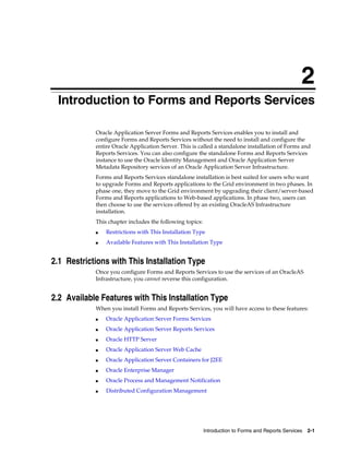 Introduction to Forms and Reports Services 2-1
2
Introduction to Forms and Reports Services
Oracle Application Server Forms and Reports Services enables you to install and
configure Forms and Reports Services without the need to install and configure the
entire Oracle Application Server. This is called a standalone installation of Forms and
Reports Services. You can also configure the standalone Forms and Reports Services
instance to use the Oracle Identity Management and Oracle Application Server
Metadata Repository services of an Oracle Application Server Infrastructure.
Forms and Reports Services standalone installation is best suited for users who want
to upgrade Forms and Reports applications to the Grid environment in two phases. In
phase one, they move to the Grid environment by upgrading their client/server-based
Forms and Reports applications to Web-based applications. In phase two, users can
then choose to use the services offered by an existing OracleAS Infrastructure
installation.
This chapter includes the following topics:
■ Restrictions with This Installation Type
■ Available Features with This Installation Type
2.1 Restrictions with This Installation Type
Once you configure Forms and Reports Services to use the services of an OracleAS
Infrastructure, you cannot reverse this configuration.
2.2 Available Features with This Installation Type
When you install Forms and Reports Services, you will have access to these features:
■ Oracle Application Server Forms Services
■ Oracle Application Server Reports Services
■ Oracle HTTP Server
■ Oracle Application Server Web Cache
■ Oracle Application Server Containers for J2EE
■ Oracle Enterprise Manager
■ Oracle Process and Management Notification
■ Distributed Configuration Management
 