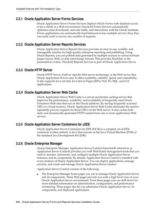 Available Features with This Installation Type
2-2 Oracle Application Server Forms and Reports Services Installation Guide
2.2.1 Oracle Application Server Forms Services
Oracle Application Server Forms Services deploys Oracle Forms with database access
to Java clients in a Web environment. OracleAS Forms Services automatically
optimizes class downloads, network traffic, and interactions with the Oracle database.
Forms applications are automatically load-balanced across multiple servers; thus, they
can easily scale to service any number of requests.
2.2.2 Oracle Application Server Reports Services
Oracle Application Server Reports Services provides an easy-to-use, scalable, and
manageable solution for high-quality enterprise reporting and publishing. Using
Oracle Reports, you can publish data generated by multiple sources in various formats
(paper layout, Web, or data interchange format). This provides flexibility in the
presentation of data. OracleAS Reports Services is part of Oracle Application Server.
2.2.3 Oracle HTTP Server
Oracle HTTP Server, built on Apache Web server technology, is the Web server that
Oracle Application Server uses. It offers scalability, stability, speed, and extensibility.
It also supports Java servlets, Java Server Pages (JSPs), Perl, PL/SQL, and CGI
applications.
2.2.4 Oracle Application Server Web Cache
Oracle Application Server Web Cache is a server-accelerator caching service that
improves the performance, scalability, and availability of frequently used Oracle
E-business Web sites that run on the Oracle platform. By storing frequently accessed
URLs in virtual memory, Oracle Application Server Web Cache eliminates the need to
repeatedly process requests for those URLs on the Web server. It also caches both
static and dynamically-generated HTTP content from one or more applications Web
servers.
2.2.5 Oracle Application Server Containers for J2EE
Oracle Application Server Containers for J2EE (OC4J) is a complete set of J2EE
containers written entirely in Java that execute on the Java Virtual Machine (JVM) of
the standard Java Development Kit (JDK).
2.2.6 Oracle Enterprise Manager
Oracle Enterprise Manager Application Server Control (henceforth referred to as
Application Server Control) provides you with Web-based management tools that you
need to monitor, administer, and configure multiple Oracle Application Server
instances and its components. By default, Application Server Control is installed with
every instance of Oracle Application Server. You can deploy applications, manage
security, and create and manage Oracle Application Server clusters.
Application Server Control consists of the following:
■ The Enterprise Manager home pages you use to manage Oracle Application Server
and its components. These Web pages provide you with a high-level view of your
Oracle Application Server environment. From these pages you can drill down for
more detailed information on administration, configuration, and performance
monitoring. These pages also let you administer Oracle Application Server, its
components, and deployed applications.
 