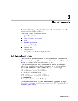 Requirements 3-1
3
Requirements
Before installing Forms and Reports Services, ensure that your computer meets the
requirements described in this chapter.
This chapter contains the following sections:
■ System Requirements
■ Windows System Files (wsf.exe)
■ Ports
■ Operating System User
■ Environment Variables
■ The Hosts File
■ Network Topics
■ Prerequisite Checks Performed by the Installer
3.1 System Requirements
Table 3–1 lists the system requirements for installing Forms and Reports Services.
The installer checks many of these requirements at the start of the installation and
displays a warning if any of the requirements is not met.
You can also run the system checks performed by the installer by running the
setup.exe command. The setup.exe command is on the Forms and Reports
Services CD-ROM (Disk 1) or DVD-ROM (in the orawinfrs directory).
CD-ROM (assumes E: is the CD-ROM drive):
E:> setup.exe -executeSysPrereqs
DVD-ROM (assumes E: is the DVD-ROM drive):
E:> cd orawinfrs
E:orawinfrs> setup.exe -executeSysPrereqs
The results are displayed on the screen as well as written to a log file. For more
information on the types of checks performed, see Section 3.8, "Prerequisite Checks
Performed by the Installer".
 