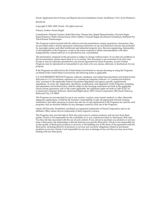 Oracle Application Server Forms and Reports Services Installation Guide, 10g Release 2 (10.1.2) for Windows
B16392-02
Copyright © 2003, 2005, Oracle. All rights reserved.
Primary Author: Panna Hegde
Contributors: Orlando Cordero, Rohit Marwaha, Thomas Jose, Rajesh Ramachandran, Navneet Singh,
Ingrid Snedecor, Robin Zimmermann, Peter Lubbers, Vinayak Hegde, Ravikumar Venkatesan, Ratheesh Pai,
Vinod Kumar Pandurangan
The Programs (which include both the software and documentation) contain proprietary information; they
are provided under a license agreement containing restrictions on use and disclosure and are also protected
by copyright, patent, and other intellectual and industrial property laws. Reverse engineering, disassembly,
or decompilation of the Programs, except to the extent required to obtain interoperability with other
independently created software or as specified by law, is prohibited.
The information contained in this document is subject to change without notice. If you find any problems in
the documentation, please report them to us in writing. This document is not warranted to be error-free.
Except as may be expressly permitted in your license agreement for these Programs, no part of these
Programs may be reproduced or transmitted in any form or by any means, electronic or mechanical, for any
purpose.
If the Programs are delivered to the United States Government or anyone licensing or using the Programs
on behalf of the United States Government, the following notice is applicable:
U.S. GOVERNMENT RIGHTS Programs, software, databases, and related documentation and technical data
delivered to U.S. Government customers are "commercial computer software" or "commercial technical
data" pursuant to the applicable Federal Acquisition Regulation and agency-specific supplemental
regulations. As such, use, duplication, disclosure, modification, and adaptation of the Programs, including
documentation and technical data, shall be subject to the licensing restrictions set forth in the applicable
Oracle license agreement, and, to the extent applicable, the additional rights set forth in FAR 52.227-19,
Commercial Computer Software—Restricted Rights (June 1987). Oracle Corporation, 500 Oracle Parkway,
Redwood City, CA 94065
The Programs are not intended for use in any nuclear, aviation, mass transit, medical, or other inherently
dangerous applications. It shall be the licensee's responsibility to take all appropriate fail-safe, backup,
redundancy and other measures to ensure the safe use of such applications if the Programs are used for such
purposes, and we disclaim liability for any damages caused by such use of the Programs.
Oracle, JD Edwards, PeopleSoft, and Retek are registered trademarks of Oracle Corporation and/or its
affiliates. Other names may be trademarks of their respective owners.
The Programs may provide links to Web sites and access to content, products, and services from third
parties. Oracle is not responsible for the availability of, or any content provided on, third-party Web sites.
You bear all risks associated with the use of such content. If you choose to purchase any products or services
from a third party, the relationship is directly between you and the third party. Oracle is not responsible for:
(a) the quality of third-party products or services; or (b) fulfilling any of the terms of the agreement with the
third party, including delivery of products or services and warranty obligations related to purchased
products or services. Oracle is not responsible for any loss or damage of any sort that you may incur from
dealing with any third party.
 