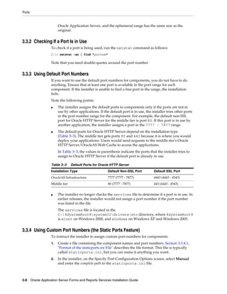 Ports
3-8 Oracle Application Server Forms and Reports Services Installation Guide
Oracle Application Server, and the ephemeral range has the same size as the
original.
3.3.2 Checking If a Port Is in Use
To check if a port is being used, run the netstat command as follows:
C:> netstat -an | find "portnum"
Note that you need double-quotes around the port number.
3.3.3 Using Default Port Numbers
If you want to use the default port numbers for components, you do not have to do
anything. Ensure that at least one port is available in the port range for each
component. If the installer is unable to find a free port in the range, the installation
fails.
Note the following points:
■ The installer assigns the default ports to components only if the ports are not in
use by other applications. If the default port is in use, the installer tries other ports
in the port number range for the component. For example, the default non-SSL
port for Oracle HTTP Server for the middle tier is port 80. If this port is in use by
another application, the installer assigns a port in the 7777 - 7877 range.
■ The default ports for Oracle HTTP Server depend on the installation type
(Table 3–3). The middle tier gets ports 80 and 443 because it is where you would
deploy your applications. Users would send requests to the middle tier's Oracle
HTTP Server/OracleAS Web Cache to access the applications.
In Table 3–3, the values in parenthesis indicate the ports that the installer tries to
assign to Oracle HTTP Server if the default port is already in use.
■ The installer no longer checks the services file to determine if a port is in use. In
earlier releases, the installer would not assign a port number if the port number
was listed in the file.
The services file is located in the
C:%SystemRoot%system32driversetc directory, where %SystemRoot%
is winnt on Windows 2000, and windows on Windows XP and Windows 2003.
3.3.4 Using Custom Port Numbers (the Static Ports Feature)
To instruct the installer to assign custom port numbers for components:
1. Create a file containing the component names and port numbers. Section 3.3.4.1,
"Format of the staticports.ini File" describes the file format. This file is typically
called staticports.ini, but you can name it anything you want.
2. In the installer, on the Specify Port Configuration Options screen, select Manual
and enter the complete path to the staticports.ini file.
Table 3–3 Default Ports for Oracle HTTP Server
Installation Type Default Non-SSL Port Default SSL Port
OracleAS Infrastructure 7777 (7777 - 7877) 4443 (4443 - 4543)
Middle tier 80 (7777 - 7877) 443 (4443 - 4543)
 