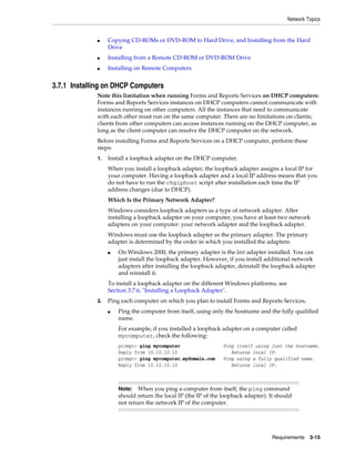 Network Topics
Requirements 3-15
■ Copying CD-ROMs or DVD-ROM to Hard Drive, and Installing from the Hard
Drive
■ Installing from a Remote CD-ROM or DVD-ROM Drive
■ Installing on Remote Computers
3.7.1 Installing on DHCP Computers
Note this limitation when running Forms and Reports Services on DHCP computers:
Forms and Reports Services instances on DHCP computers cannot communicate with
instances running on other computers. All the instances that need to communicate
with each other must run on the same computer. There are no limitations on clients;
clients from other computers can access instances running on the DHCP computer, as
long as the client computer can resolve the DHCP computer on the network.
Before installing Forms and Reports Services on a DHCP computer, perform these
steps:
1. Install a loopback adapter on the DHCP computer.
When you install a loopback adapter, the loopback adapter assigns a local IP for
your computer. Having a loopback adapter and a local IP address means that you
do not have to run the chgiphost script after installation each time the IP
address changes (due to DHCP).
Which Is the Primary Network Adapter?
Windows considers loopback adapters as a type of network adapter. After
installing a loopback adapter on your computer, you have at least two network
adapters on your computer: your network adapter and the loopback adapter.
Windows must use the loopback adapter as the primary adapter. The primary
adapter is determined by the order in which you installed the adapters:
■ On Windows 2000, the primary adapter is the last adapter installed. You can
just install the loopback adapter. However, if you install additional network
adapters after installing the loopback adapter, deinstall the loopback adapter
and reinstall it.
To install a loopback adapter on the different Windows platforms, see
Section 3.7.6, "Installing a Loopback Adapter".
2. Ping each computer on which you plan to install Forms and Reports Services.
■ Ping the computer from itself, using only the hostname and the fully qualified
name.
For example, if you installed a loopback adapter on a computer called
mycomputer, check the following:
prompt> ping mycomputer Ping itself using just the hostname.
Reply from 10.10.10.10 Returns local IP.
prompt> ping mycomputer.mydomain.com Ping using a fully qualified name.
Reply from 10.10.10.10 Returns local IP.
Note: When you ping a computer from itself, the ping command
should return the local IP (the IP of the loopback adapter). It should
not return the network IP of the computer.
 