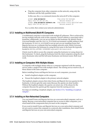 Network Topics
3-16 Oracle Application Server Forms and Reports Services Installation Guide
■ Ping the computer from other computers on the network, using only the
hostname and the fully qualified name.
In this case, the ping command returns the network IP of the computer.
prompt> ping mycomputer Ping using the hostname.
Reply from 139.185.140.166 Returns network IP.
prompt> ping mycomputer.mydomain.com Ping using a fully qualified name.
Reply from 139.185.140.166 Returns network IP.
If ping fails, then contact your network administrator.
3.7.2 Installing on Multihomed (Multi-IP) Computers
A multihomed computer is associated with multiple IP addresses. This is achieved by
having multiple network cards on the computer. Each IP address is associated with a
hostname; additionally, you can set up aliases for the hostname. By default, Oracle
Universal Installer uses the ORACLE_HOSTNAME environment variable setting to find
the hostname. If ORACLE_HOSTNAME is not set and you are installing Forms and
Reports Services on a computer that has multiple network cards, Oracle Universal
Installer determines the hostname by using the first name in the hosts file (typically
located in DRIVE_LETTER:WINDOWSsystem32driversetc).
Clients must be able to access the computer using this hostname (or using aliases for
this hostname). To check, ping the hostname from the client computers using the short
name (hostname only) and the full name (hostname and domain name). Both must
work.
3.7.3 Installing on Computers With Multiple Aliases
A computer with multiple aliases refers to a computer registered with the naming
service under a single IP but with multiple aliases. The naming service resolves any of
those aliases to the same computer.
Before installing Forms and Reports Services on such computers, you must:
■ Install a loopback adapter on the computer.
■ Ensure the loopback adapter is the primary network adapter.
The loopback adapter ensures that when Forms and Reports Services queries for the
hostname, it always gets the same name (because the queries are done locally).
Without the loopback adapter, the queries can return any of the aliases for the
computer (because the queries get the response from the naming service).
For steps on installing a loopback adapter, see Section 3.7.6, "Installing a Loopback
Adapter".
3.7.4 Installing on Non-Networked Computers
You can install Forms and Reports Services on a non-networked computer, such as a
laptop. Because a non-networked computer has no access to other computers, you
must install all the components that you need on the computer.
If you want to install Forms and Reports Services on a non-networked computer and
do not want to connect the computer to a network after installation, then install Forms
and Reports Services on your non-networked computer.
 