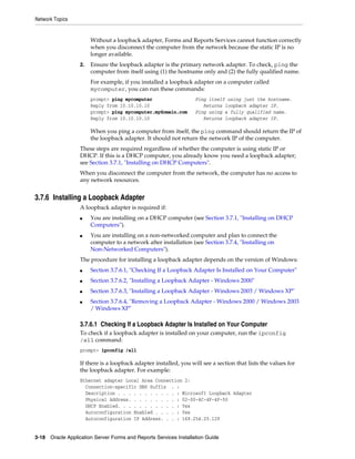 Network Topics
3-18 Oracle Application Server Forms and Reports Services Installation Guide
Without a loopback adapter, Forms and Reports Services cannot function correctly
when you disconnect the computer from the network because the static IP is no
longer available.
2. Ensure the loopback adapter is the primary network adapter. To check, ping the
computer from itself using (1) the hostname only and (2) the fully qualified name.
For example, if you installed a loopback adapter on a computer called
mycomputer, you can run these commands:
prompt> ping mycomputer Ping itself using just the hostname.
Reply from 10.10.10.10 Returns loopback adapter IP.
prompt> ping mycomputer.mydomain.com Ping using a fully qualified name.
Reply from 10.10.10.10 Returns loopback adapter IP.
When you ping a computer from itself, the ping command should return the IP of
the loopback adapter. It should not return the network IP of the computer.
These steps are required regardless of whether the computer is using static IP or
DHCP. If this is a DHCP computer, you already know you need a loopback adapter;
see Section 3.7.1, "Installing on DHCP Computers".
When you disconnect the computer from the network, the computer has no access to
any network resources.
3.7.6 Installing a Loopback Adapter
A loopback adapter is required if:
■ You are installing on a DHCP computer (see Section 3.7.1, "Installing on DHCP
Computers").
■ You are installing on a non-networked computer and plan to connect the
computer to a network after installation (see Section 3.7.4, "Installing on
Non-Networked Computers").
The procedure for installing a loopback adapter depends on the version of Windows:
■ Section 3.7.6.1, "Checking If a Loopback Adapter Is Installed on Your Computer"
■ Section 3.7.6.2, "Installing a Loopback Adapter - Windows 2000"
■ Section 3.7.6.3, "Installing a Loopback Adapter - Windows 2003 / Windows XP"
■ Section 3.7.6.4, "Removing a Loopback Adapter - Windows 2000 / Windows 2003
/ Windows XP"
3.7.6.1 Checking If a Loopback Adapter Is Installed on Your Computer
To check if a loopback adapter is installed on your computer, run the ipconfig
/all command:
prompt> ipconfig /all
If there is a loopback adapter installed, you will see a section that lists the values for
the loopback adapter. For example:
Ethernet adapter Local Area Connection 2:
Connection-specific DNS Suffix . :
Description . . . . . . . . . . . : Microsoft Loopback Adapter
Physical Address. . . . . . . . . : 02-00-4C-4F-4F-50
DHCP Enabled. . . . . . . . . . . : Yes
Autoconfiguration Enabled . . . . : Yes
Autoconfiguration IP Address. . . : 169.254.25.129
 