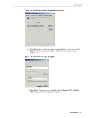 Network Topics
Requirements 3-21
Figure 3–4 System Control Panel, Network Identification Tab
b. Click Properties. In Computer name, you should see the host name, and in
Full Computer Name, you should see the hostname and domain name
(Figure 3–5).
Figure 3–5 Identification Changes Dialog Box
c. Click More. The domain name is displayed in the Primary DNS Suffix of
This Computer field as displayed in Figure 3–6.
 
