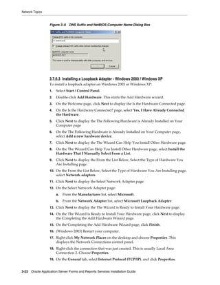 Network Topics
3-22 Oracle Application Server Forms and Reports Services Installation Guide
Figure 3–6 DNS Suffix and NetBIOS Computer Name Dialog Box
3.7.6.3 Installing a Loopback Adapter - Windows 2003 / Windows XP
To install a loopback adapter on Windows 2003 or Windows XP:
1. Select Start / Control Panel.
2. Double-click Add Hardware. This starts the Add Hardware wizard.
3. On the Welcome page, click Next to display the Is the Hardware Connected page.
4. On the Is the Hardware Connected? page, select Yes, I Have Already Connected
the Hardware.
5. Click Next to display the The Following Hardware is Already Installed on Your
Computer page
6. On the The Following Hardware is Already Installed on Your Computer page,
select Add a new hardware device.
7. Click Next to display the The Wizard Can Help You Install Other Hardware page.
8. On the The Wizard Can Help You Install Other Hardware page, select Install the
Hardware That I Manually Select From a List.
9. Click Next to display the From the List Below, Select the Type of Hardware You
Are Installing page.
10. On the From the List Below, Select the Type of Hardware You Are Installing page,
select Network adapters.
11. Click Next to display the Select Network Adapter page.
12. On the Select Network Adapter page:
a. From the Manufacturer list, select Microsoft.
b. From the Network Adapter list, select Microsoft Loopback Adapter.
13. Click Next to display the The Wizard is Ready to Install Your Hardware page.
14. On the The Wizard is Ready to Install Your Hardware page, click Next to display
the Completing the Add Hardware Wizard page.
15. On the Completing the Add Hardware Wizard page, click Finish.
16. (Windows 2003) Restart your computer.
17. Right-click My Network Places on the desktop and choose Properties. This
displays the Network Connections control panel.
18. Right-click the connection that was just created. This is usually Local Area
Connection 2. Choose Properties.
19. On the General tab, select Internet Protocol (TCP/IP), and click Properties.
 