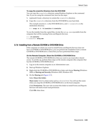 Network Topics
Requirements 3-25
To copy the orawinfrs Directory from the DVD-ROM
You can copy the orawinfrs directory using Windows Explorer or the command
line. If you are using the command line, here are the steps:
1. (optional) Create a directory to contain the orawinfrs directory.
2. Copy the orawinfrs directory from the DVD-ROM to your hard disk.
The example assumes E: is the DVD-ROM drive, and C:orawinfrs is the
destination directory:
E:> xcopy /e /i E:orawinfrs C:orawinfrs
To run the installer from the copied files, invoke the setup.exe executable from the
computer that will be running Forms and Reports Services:
C:> cd orawinfrs
C:orawinfrs> setup.exe
3.7.8 Installing from a Remote CD-ROM or DVD-ROM Drive
If the computer on which you want to install Forms and Reports Services does not
have a CD-ROM or DVD-ROM drive, you can perform the installation from a remote
CD-ROM or DVD-ROM drive. Check that you have performed these steps:
On the Remote Computer, Share the CD-ROM or DVD-ROM Drive
The remote CD-ROM or DVD-ROM drive that you want to use must allow shared
access. To set this up, perform these steps on the remote computer (the computer that
has the CD-ROM or DVD-ROM drive):
1. Log on to the remote computer as an Administrator user.
2. Start up Windows Explorer.
3. Right-click the CD-ROM or DVD-ROM drive letter and choose Sharing (Windows
2000) or Sharing and Security (Windows 2003, Windows XP).
4. On the Sharing tab (Figure 3–7):
Select Share this folder.
Share name: Give it a share name such as cdrom or dvd. You will use this name
when you map the CD-ROM or DVD-ROM drive on the local computer.
Click Permissions. The user who accesses this folder to install Forms and Reports
Services will need at least read permission.
Click OK when done.
 
