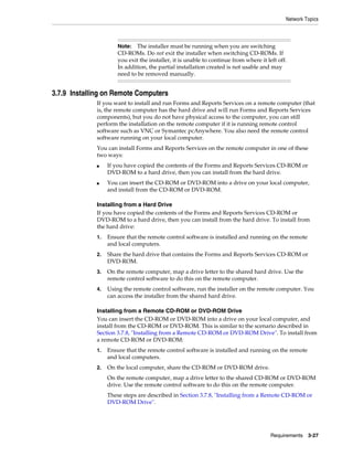 Network Topics
Requirements 3-27
3.7.9 Installing on Remote Computers
If you want to install and run Forms and Reports Services on a remote computer (that
is, the remote computer has the hard drive and will run Forms and Reports Services
components), but you do not have physical access to the computer, you can still
perform the installation on the remote computer if it is running remote control
software such as VNC or Symantec pcAnywhere. You also need the remote control
software running on your local computer.
You can install Forms and Reports Services on the remote computer in one of these
two ways:
■ If you have copied the contents of the Forms and Reports Services CD-ROM or
DVD-ROM to a hard drive, then you can install from the hard drive.
■ You can insert the CD-ROM or DVD-ROM into a drive on your local computer,
and install from the CD-ROM or DVD-ROM.
Installing from a Hard Drive
If you have copied the contents of the Forms and Reports Services CD-ROM or
DVD-ROM to a hard drive, then you can install from the hard drive. To install from
the hard drive:
1. Ensure that the remote control software is installed and running on the remote
and local computers.
2. Share the hard drive that contains the Forms and Reports Services CD-ROM or
DVD-ROM.
3. On the remote computer, map a drive letter to the shared hard drive. Use the
remote control software to do this on the remote computer.
4. Using the remote control software, run the installer on the remote computer. You
can access the installer from the shared hard drive.
Installing from a Remote CD-ROM or DVD-ROM Drive
You can insert the CD-ROM or DVD-ROM into a drive on your local computer, and
install from the CD-ROM or DVD-ROM. This is similar to the scenario described in
Section 3.7.8, "Installing from a Remote CD-ROM or DVD-ROM Drive". To install from
a remote CD-ROM or DVD-ROM:
1. Ensure that the remote control software is installed and running on the remote
and local computers.
2. On the local computer, share the CD-ROM or DVD-ROM drive.
On the remote computer, map a drive letter to the shared CD-ROM or DVD-ROM
drive. Use the remote control software to do this on the remote computer.
These steps are described in Section 3.7.8, "Installing from a Remote CD-ROM or
DVD-ROM Drive".
Note: The installer must be running when you are switching
CD-ROMs. Do not exit the installer when switching CD-ROMs. If
you exit the installer, it is unable to continue from where it left off.
In addition, the partial installation created is not usable and may
need to be removed manually.
 