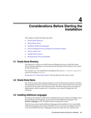 Considerations Before Starting the Installation 4-1
4
Considerations Before Starting the
Installation
This chapter contains the following topics:
■ Oracle Home Directory
■ Oracle Home Name
■ Installing Additional Languages
■ Forms and Reports Services Instances and Instance Names
■ The ias_admin User
■ Installer File Locations
■ Starting Oracle Universal Installer
4.1 Oracle Home Directory
The directory in which you install Forms and Reports Services is called the Oracle
home. During installation, you must specify the full path to this directory and a name
for this Oracle home.
For example, you can install Forms and Reports Services in C:oracleorawinfrs
and you can name it frs1012.
See Section 4.2, "Oracle Home Name" that describes how the name is used.
4.2 Oracle Home Name
One of the screens in the installer prompts you for the Oracle home directory (which is
the destination directory) and also an Oracle home name. This Oracle home name does
not need to be the same as the directory name. The Oracle home name can consist of
alphanumeric and the underscore (_) characters, and cannot be longer than 128
characters.
4.3 Installing Additional Languages
By default, the installer installs Forms and Reports Services with text in English and in
the operating system language. If you need to install additional languages, click
Product Languages on the Available Product Components screen.
Note that you cannot install additional languages after installation. You must install
additional languages only during installation. If you run Forms and Reports Services
in an environment that uses a language you did not install, the user interface may
 