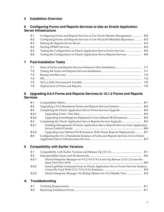 v
5 Installation Overview
6 Configuring Forms and Reports Services to Use an Oracle Application
Server Infrastructure
6.1 Configuring Forms and Reports Services to Use Oracle Identity Management ............... 6-2
6.2 Configuring Forms and Reports Services to Use OracleAS Metadata Repository ........... 6-3
6.3 Making the Reports Server Secure ........................................................................................... 6-4
6.4 Starting OPMN Services ............................................................................................................ 6-5
6.5 Testing the Configuration on Oracle Application Server Forms Services.......................... 6-5
6.6 Testing the Configuration on Oracle Application Server Reports Services ....................... 6-6
7 Post-Installation Tasks
7.1 State of Forms and Reports Services Instances After Installation........................................ 7-1
7.2 Testing the Forms and Reports Services Installation............................................................. 7-1
7.3 Backup and Recovery................................................................................................................. 7-2
7.4 SSL................................................................................................................................................. 7-2
7.5 NLS_LANG Environment Variable ......................................................................................... 7-2
7.6 Deployment of Forms and Reports .......................................................................................... 7-2
8 Upgrading 9.0.4 Forms and Reports Services to 10.1.2 Forms and Reports
Services
8.1 Compatibility Matrix.................................................................................................................. 8-1
8.2 Upgrading a 9.0.4 Standalone Forms and Reports Services Instance ................................. 8-2
8.3 Completing the Oracle Application Server Forms Services Upgrade................................. 8-4
8.3.1 Upgrading Forms *.fmx Files............................................................................................. 8-5
8.3.2 Upgrading forms90app.ear Deployed in User-defined OC4J Instances ..................... 8-5
8.4 Completing the Oracle Application Server Reports Services Upgrade.............................. 8-5
8.4.1 Enabling Management of Oracle Application Server Reports Services from Application
Server Control Console ....................................................................................................... 8-6
8.4.2 Upgrading User-Defined OC4J Instances With Oracle Reports Deployments .......... 8-7
8.5 Configuring the 10.1.2 Standalone Instance of Forms and Reports Services to Use Oracle
Application Server Infrastructure Services ............................................................................. 8-7
9 Compatibility with Earlier Versions
9.1 Compatibility with Earlier Versions and Release 10g (10.1.2).............................................. 9-1
9.2 Interoperability Issues and Workarounds............................................................................... 9-2
9.2.1 Oracle Enterprise Manager for 9.0.2/9.0.3/9.0.4 and 10g Release 2 (10.1.2) Uses the
Same Port (Port 1810) ...............................................................................................9-2
9.2.2 dcmctl getState Command from an Oracle Application Server Forms Services Instance
Cannot Be Used With 9.0.2/ 9.0.3/9.0.4 Instances.......................................................... 9-3
9.2.3 Oracle Enterprise Manager: No Rollup Metrics for 9.0.2 Middle Tiers....................... 9-3
A Troubleshooting
A.1 Verifying Requirements............................................................................................................ A-1
A.2 Resolving Installation Errors.................................................................................................... A-1
 