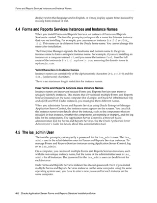 Forms and Reports Services Instances and Instance Names
4-2 Oracle Application Server Forms and Reports Services Installation Guide
display text in that language and in English, or it may display square boxes (caused by
missing fonts) instead of text.
4.4 Forms and Reports Services Instances and Instance Names
When you install Forms and Reports Services, an instance of Forms and Reports
Services is created. The installer prompts you to provide a name for this new instance
that you are installing. For example, you can name an instance frs1012 or J2EE_
1012. This name can be different from the Oracle home name. You cannot change this
name after installation.
The Enterprise Manager appends the hostname and domain name to the given
instance name to form a complete instance name. For example, if you are installing an
instance on a computer named c1, and you name the instance frs1, then the full
name of the instance is frs1.c1.mydomain.com, assuming the domain name is
mydomain.com.
Valid Characters in Instance Names
Instance names can consist only of the alphanumeric characters (A-Z, a-z, 0-9) and the
$ or _ (underscore) characters.
There is no maximum length restriction for instance names.
How Forms and Reports Services Uses Instance Names
Instance names are important because Forms and Reports Services uses them to
uniquely identify instances. This means that if you install multiple Forms and Reports
Services instances on the same computer (for example, an OracleAS Infrastructure 10g
and a J2EE and Web Cache instance), you must give them different names.
When you administer Forms and Reports Services using Oracle Enterprise Manager
Application Server Control, the instance name appears on the screens. You can click
the instance name to see details about the instance, such as the components that are
installed in that instance, whether the components are running or stopped, and the log
files for the components. The Application Server Control is a browser-based
administration tool for Forms and Reports Services. See the Oracle Application Server
Administrator's Guide for details about this administration tool.
4.5 The ias_admin User
The installer prompts you to specify a password for the ias_admin user. The ias_
admin user is the administrative user for Forms and Reports Services instances. To
manage Forms and Reports Services instances using Application Server Control, log
on as ias_admin.
On a computer, you can install multiple Forms and Reports Services instances, each
with its own unique instance name, but the name of the administrative user is ias_
admin for all instances. The password for the ias_admin user can be different for
each instance.
Each Forms and Reports Services instance has its own password. Even if you install
multiple Forms and Reports Services instances on the same computer using the same
operating system user, you have to enter a new password for each instance on the
same computer.
 
