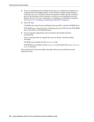 Starting Oracle Universal Installer
4-4 Oracle Application Server Forms and Reports Services Installation Guide
2. If you are installing Forms and Reports Services on a multihomed computer or a
computer that uses multiple aliases, use the Windows System control panel to
create the ORACLE_HOSTNAME system environment variable. Set this variable to
point to the hostname of the computer on which you are installing Forms and
Reports Services. For more information on installing on multihomed computers,
see Section 3.7.2, "Installing on Multihomed (Multi-IP) Computers".
3. Insert the disk.
CD-ROM users: Insert Forms and Reports Services Disk 1 into the CD-ROM drive.
DVD-ROM users: Insert the Forms and Reports Services DVD into the DVD-ROM
drive. The DVD is in DVD-ROM format.
4. If your computer supports the auto run feature, the installer launches
automatically.
If your computer does not support the auto run feature, start the installer
manually:
CD-ROM users: Double-click the setup.exe file.
DVD-ROM users: Double-click the setup.exe file located in the application_
server directory.
This starts Oracle Universal Installer, through which you can install Forms and
Reports Services.
 