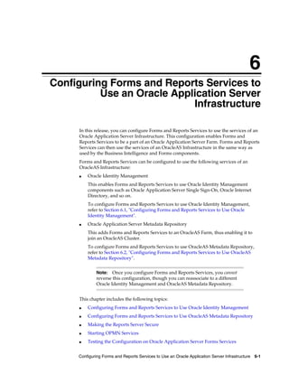 Configuring Forms and Reports Services to Use an Oracle Application Server Infrastructure 6-1
6
Configuring Forms and Reports Services to
Use an Oracle Application Server
Infrastructure
In this release, you can configure Forms and Reports Services to use the services of an
Oracle Application Server Infrastructure. This configuration enables Forms and
Reports Services to be a part of an Oracle Application Server Farm. Forms and Reports
Services can then use the services of an OracleAS Infrastructure in the same way as
used by the Business Intelligence and Forms components.
Forms and Reports Services can be configured to use the following services of an
OracleAS Infrastructure:
■ Oracle Identity Management
This enables Forms and Reports Services to use Oracle Identity Management
components such as Oracle Application Server Single Sign-On, Oracle Internet
Directory, and so on.
To configure Forms and Reports Services to use Oracle Identity Management,
refer to Section 6.1, "Configuring Forms and Reports Services to Use Oracle
Identity Management".
■ Oracle Application Server Metadata Repository
This adds Forms and Reports Services to an OracleAS Farm, thus enabling it to
join an OracleAS Cluster.
To configure Forms and Reports Services to use OracleAS Metadata Repository,
refer to Section 6.2, "Configuring Forms and Reports Services to Use OracleAS
Metadata Repository".
This chapter includes the following topics:
■ Configuring Forms and Reports Services to Use Oracle Identity Management
■ Configuring Forms and Reports Services to Use OracleAS Metadata Repository
■ Making the Reports Server Secure
■ Starting OPMN Services
■ Testing the Configuration on Oracle Application Server Forms Services
Note: Once you configure Forms and Reports Services, you cannot
reverse this configuration, though you can reassociate to a different
Oracle Identity Management and OracleAS Metadata Repository.
 