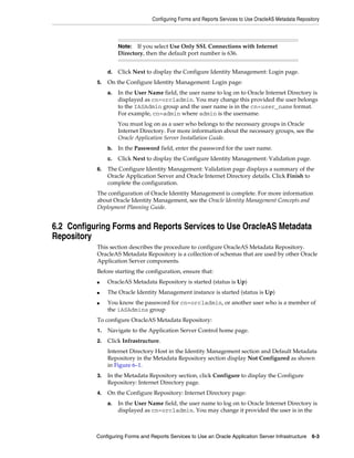 Configuring Forms and Reports Services to Use OracleAS Metadata Repository
Configuring Forms and Reports Services to Use an Oracle Application Server Infrastructure 6-3
d. Click Next to display the Configure Identity Management: Login page.
5. On the Configure Identity Management: Login page:
a. In the User Name field, the user name to log on to Oracle Internet Directory is
displayed as cn=orcladmin. You may change this provided the user belongs
to the IASAdmin group and the user name is in the cn=user_name format.
For example, cn=admin where admin is the username.
You must log on as a user who belongs to the necessary groups in Oracle
Internet Directory. For more information about the necessary groups, see the
Oracle Application Server Installation Guide.
b. In the Password field, enter the password for the user name.
c. Click Next to display the Configure Identity Management: Validation page.
6. The Configure Identity Management: Validation page displays a summary of the
Oracle Application Server and Oracle Internet Directory details. Click Finish to
complete the configuration.
The configuration of Oracle Identity Management is complete. For more information
about Oracle Identity Management, see the Oracle Identity Management Concepts and
Deployment Planning Guide.
6.2 Configuring Forms and Reports Services to Use OracleAS Metadata
Repository
This section describes the procedure to configure OracleAS Metadata Repository.
OracleAS Metadata Repository is a collection of schemas that are used by other Oracle
Application Server components.
Before starting the configuration, ensure that:
■ OracleAS Metadata Repository is started (status is Up)
■ The Oracle Identity Management instance is started (status is Up)
■ You know the password for cn=orcladmin, or another user who is a member of
the iASAdmins group
To configure OracleAS Metadata Repository:
1. Navigate to the Application Server Control home page.
2. Click Infrastructure.
Internet Directory Host in the Identity Management section and Default Metadata
Repository in the Metadata Repository section display Not Configured as shown
in Figure 6–1.
3. In the Metadata Repository section, click Configure to display the Configure
Repository: Internet Directory page.
4. On the Configure Repository: Internet Directory page:
a. In the User Name field, the user name to log on to Oracle Internet Directory is
displayed as cn=orcladmin. You may change it provided the user is in the
Note: If you select Use Only SSL Connections with Internet
Directory, then the default port number is 636.
 