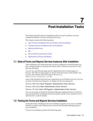Post-Installation Tasks 7-1
7
Post-Installation Tasks
This chapter describes the post-installation tasks you need to perform to ensure
complete installation of Forms and Reports Services.
This chapter contains the following topics:
■ State of Forms and Reports Services Instances After Installation
■ Testing the Forms and Reports Services Installation
■ Backup and Recovery
■ SSL
■ NLS_LANG Environment Variable
■ Deployment of Forms and Reports
7.1 State of Forms and Reports Services Instances After Installation
After installation, the components that you have configured are started (unless you
have configured them to use ports lower than 1024, in which case you have to start
them up manually).
You can view the Welcome page and the Application Server Control page in a
browser. The URLs for these pages are shown in the last screen of the installer. You
can view the contents of the last screen in the ORACLE_
HOMEinstallsetupinfo.txt file.
Some of the OracleAS Forms Services components run as Windows services. You can
see them in the Services dialog box. To display the Services dialog box:
Windows 2000: Select Start / Programs / Administrative Tools / Services.
Windows 2003: Select Start / Administrative Tools / Services.
Windows XP: Select Start / All Programs / Administrative Tools / Services.
You can use scripts or the Oracle Enterprise Manager Application Server Control to
start and stop Forms and Reports Services instances. See the Oracle Application Server
Administrator's Guide for details.
7.2 Testing the Forms and Reports Services Installation
Testing the Forms and Reports Services installation requires you to use an available
Windows machine with a Web browser to invoke the Enterprise Manager page of
your installation.
To test your installation, perform the following steps:
 