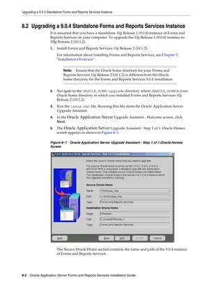 Upgrading a 9.0.4 Standalone Forms and Reports Services Instance
8-2 Oracle Application Server Forms and Reports Services Installation Guide
8.2 Upgrading a 9.0.4 Standalone Forms and Reports Services Instance
It is assumed that you have a standalone 10g Release 1 (9.0.4) instance of Forms and
Reports Services on your computer. To upgrade the 10g Release 1 (9.0.4) instance to
10g Release 2 (10.1.2):
1. Install Forms and Reports Services 10g Release 2 (10.1.2).
For information about installing Forms and Reports Services, see Chapter 5,
"Installation Overview".
2. Navigate to the ORACLE_HOME/upgrade directory where ORACLE_HOME is your
Oracle home directory in which you installed Forms and Reports Services 10g
Release 2 (10.1.2).
3. Run the iasua.bat file. Running this file starts the Oracle Application Server
Upgrade Assistant.
4. In the Oracle Application Server Upgrade Assistant - Welcome screen, click
Next.
5. The Oracle Application Server Upgrade Assistant - Step 1 of 1: Oracle Homes
screen appears as shown in Figure 8–1.
Figure 8–1 Oracle Application Server Upgrade Assistant - Step 1 of 1:Oracle Homes
Screen
The Source Oracle Home section contains the name and path of the 9.0.4 instance
of Forms and Reports Services.
Note: Ensure that the Oracle home directory for your Forms and
Reports Services 10g Release 2 (10.1.2) is different from the Oracle
home directory for the Forms and Reports Services 9.0.4 installation.
 