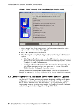 Completing the Oracle Application Server Forms Services Upgrade
8-4 Oracle Application Server Forms and Reports Services Installation Guide
Figure 8–3 Oracle Application Server Upgrade Assistant - Summary Screen
7. Click Finish to start the upgrade process. The Upgrading Components screen
appears and shows the status of the upgrade.
8. Click OK when the upgrade is complete.
9. Once the upgrade is complete, the Upgrade Succeeded or Upgrade Failed screen
appears.
■ If the Upgrade Failed screen appears, click OK to close the screen and remedy
the conditions that prevented the components from being upgraded. Start the
OracleAS Upgrade Assistant again.
■ The Upgrade Succeeded screen specifies the location of the upgrade log file
and lists the post-upgrade tasks to be performed for various components.
Click OK to close the Upgrade Succeeded screen.
For more information about the OracleAS Upgrade Assistant or reasons for the
failure of an upgrade, see the Oracle Application Server Upgrade and Compatibility Guide.
8.3 Completing the Oracle Application Server Forms Services Upgrade
The OracleAS Upgrade Assistant moves most of the OracleAS Forms Services
configuration data from the source to the destination Oracle home. However, there
may be manual tasks remaining after the upgrade. This section explains how to
perform these tasks. For more information about the OracleAS Upgrade Assistant,
see the Oracle Application Server Upgrade and Compatibility Guide.
 