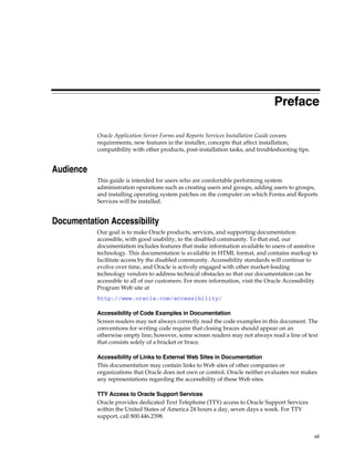 vii
Preface
Oracle Application Server Forms and Reports Services Installation Guide covers
requirements, new features in the installer, concepts that affect installation,
compatibility with other products, post-installation tasks, and troubleshooting tips.
Audience
This guide is intended for users who are comfortable performing system
administration operations such as creating users and groups, adding users to groups,
and installing operating system patches on the computer on which Forms and Reports
Services will be installed.
Documentation Accessibility
Our goal is to make Oracle products, services, and supporting documentation
accessible, with good usability, to the disabled community. To that end, our
documentation includes features that make information available to users of assistive
technology. This documentation is available in HTML format, and contains markup to
facilitate access by the disabled community. Accessibility standards will continue to
evolve over time, and Oracle is actively engaged with other market-leading
technology vendors to address technical obstacles so that our documentation can be
accessible to all of our customers. For more information, visit the Oracle Accessibility
Program Web site at
http://www.oracle.com/accessibility/
Accessibility of Code Examples in Documentation
Screen readers may not always correctly read the code examples in this document. The
conventions for writing code require that closing braces should appear on an
otherwise empty line; however, some screen readers may not always read a line of text
that consists solely of a bracket or brace.
Accessibility of Links to External Web Sites in Documentation
This documentation may contain links to Web sites of other companies or
organizations that Oracle does not own or control. Oracle neither evaluates nor makes
any representations regarding the accessibility of these Web sites.
TTY Access to Oracle Support Services
Oracle provides dedicated Text Telephone (TTY) access to Oracle Support Services
within the United States of America 24 hours a day, seven days a week. For TTY
support, call 800.446.2398.
 