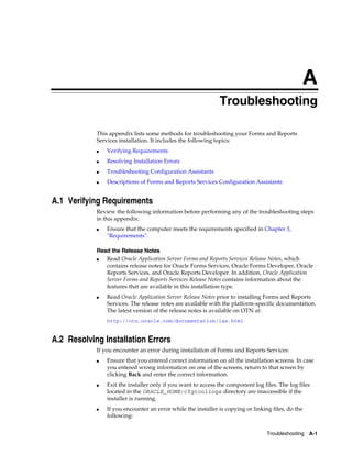 Troubleshooting A-1
A
Troubleshooting
This appendix lists some methods for troubleshooting your Forms and Reports
Services installation. It includes the following topics:
■ Verifying Requirements
■ Resolving Installation Errors
■ Troubleshooting Configuration Assistants
■ Descriptions of Forms and Reports Services Configuration Assistants
A.1 Verifying Requirements
Review the following information before performing any of the troubleshooting steps
in this appendix:
■ Ensure that the computer meets the requirements specified in Chapter 3,
"Requirements".
Read the Release Notes
■ Read Oracle Application Server Forms and Reports Services Release Notes, which
contains release notes for Oracle Forms Services, Oracle Forms Developer, Oracle
Reports Services, and Oracle Reports Developer. In addition, Oracle Application
Server Forms and Reports Services Release Notes contains information about the
features that are available in this installation type.
■ Read Oracle Application Server Release Notes prior to installing Forms and Reports
Services. The release notes are available with the platform-specific documentation.
The latest version of the release notes is available on OTN at:
http://otn.oracle.com/documentation/ias.html
A.2 Resolving Installation Errors
If you encounter an error during installation of Forms and Reports Services:
■ Ensure that you entered correct information on all the installation screens. In case
you entered wrong information on one of the screens, return to that screen by
clicking Back and enter the correct information.
■ Exit the installer only if you want to access the component log files. The log files
located in the ORACLE_HOME/cfgtoollogs directory are inaccessible if the
installer is running.
■ If you encounter an error while the installer is copying or linking files, do the
following:
 