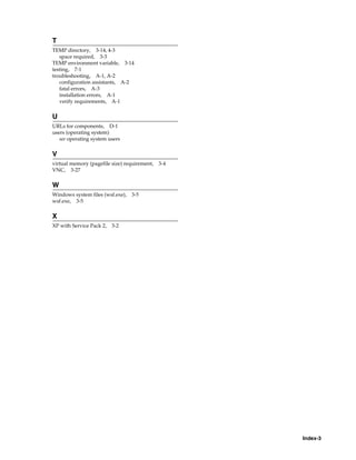 Index-3
T
TEMP directory, 3-14, 4-3
space required, 3-3
TEMP environment variable, 3-14
testing, 7-1
troubleshooting, A-1, A-2
configuration assistants, A-2
fatal errors, A-3
installation errors, A-1
verify requirements, A-1
U
URLs for components, D-1
users (operating system)
see operating system users
V
virtual memory (pagefile size) requirement, 3-4
VNC, 3-27
W
Windows system files (wsf.exe), 3-5
wsf.exe, 3-5
X
XP with Service Pack 2, 3-2
 