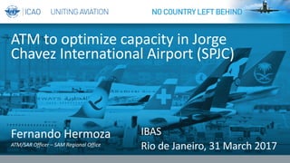 Fernando	Hermoza
ATM/SAR	Officer	– SAM	Regional	Office
ATM	to	optimize	capacity	in	Jorge	
Chavez	International	Airport	(SPJC)
IBAS
Rio	de	Janeiro,	31	March	2017
 