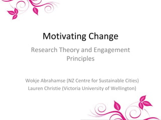 Motivating Change Research Theory and Engagement Principles Wokje Abrahamse (NZ Centre for Sustainable Cities) Lauren Christie (Victoria University of Wellington) 