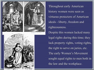 Throughout early American
history women were seen as
virtuous protectors of American
ideals - liberty, freedom and
righteousness.
Despite this women lacked many
legal rights during this time; they
lack property rights, voting rights,
the right to serve on juries, etc.
The early Women’s Movement
sought equal rights to men both in
the law and the workplace.

 
