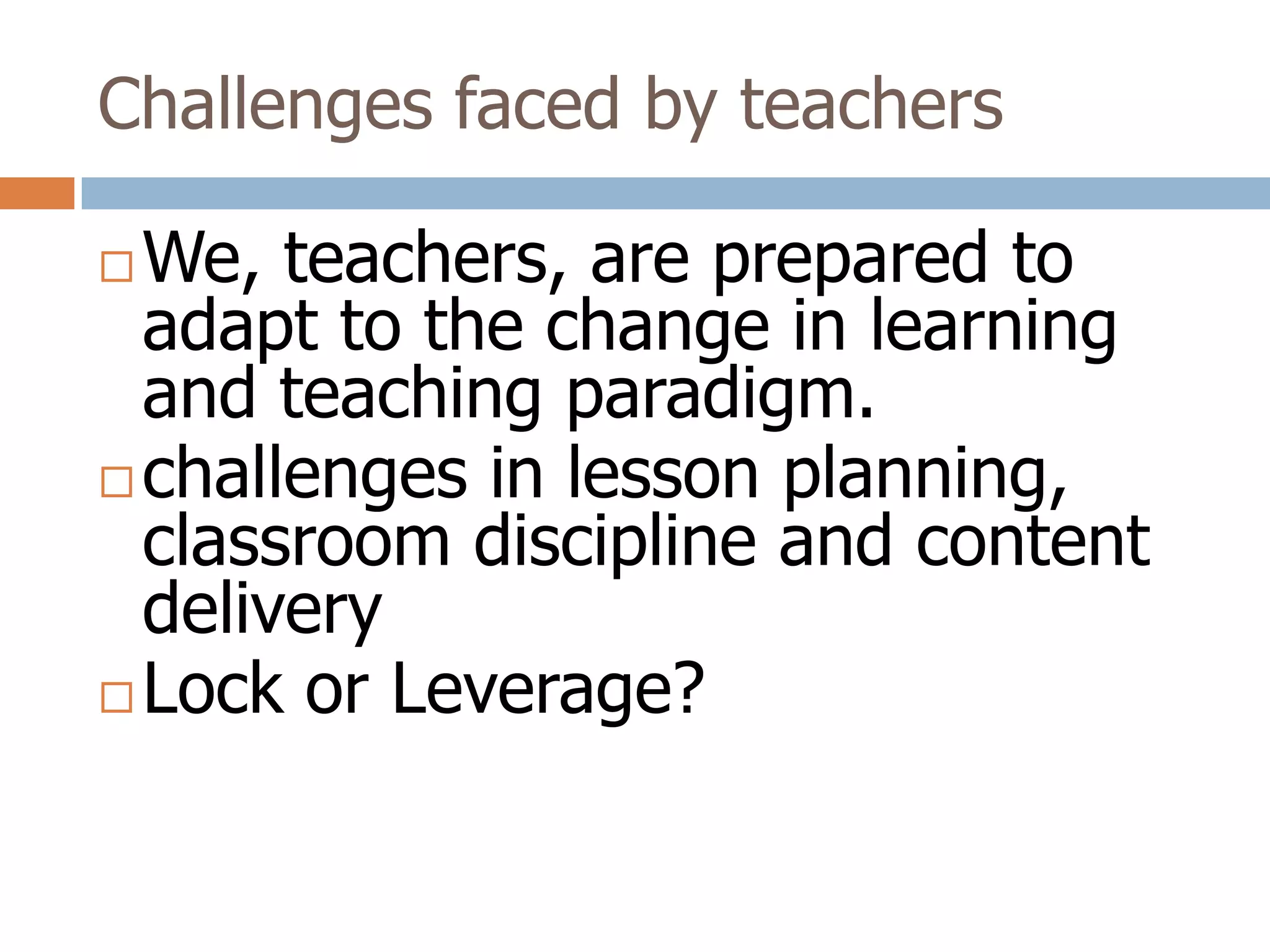 Challenges faced by teachers

 We, teachers, are prepared to
  adapt to the change in learning
  and teaching paradigm.
 challenges in lesson planning,
  classroom discipline and content
  delivery
 Lock or Leverage?
 