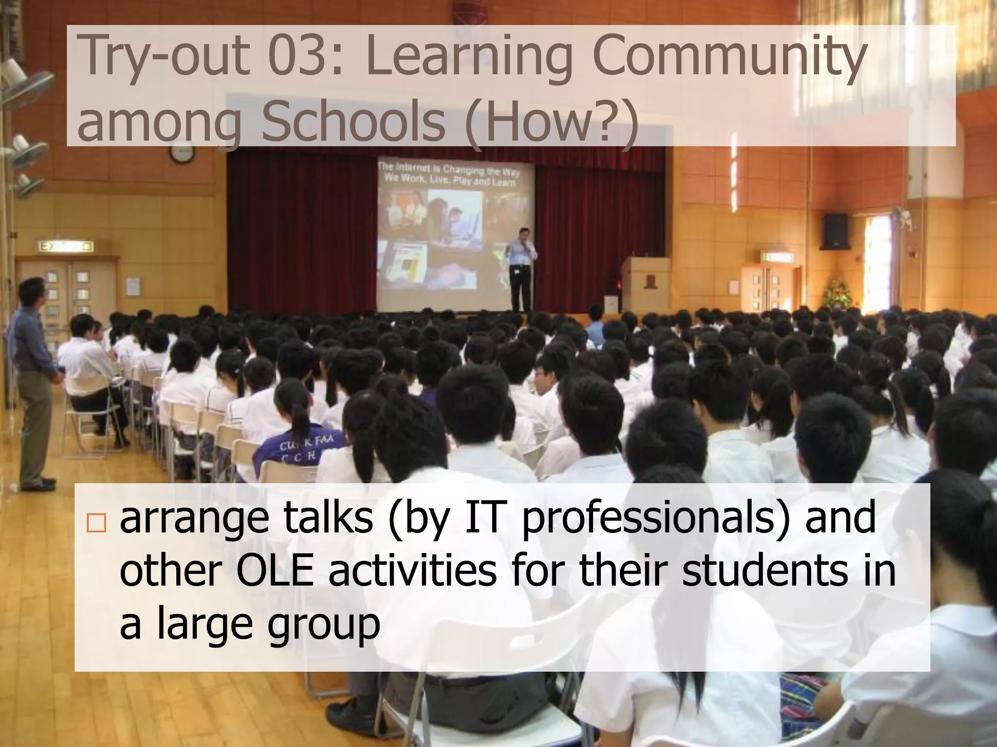 Try-out 03: Learning Community
among Schools (How?)




   arrange talks (by IT professionals) and
    other OLE activities for their students in
    a large group
 
