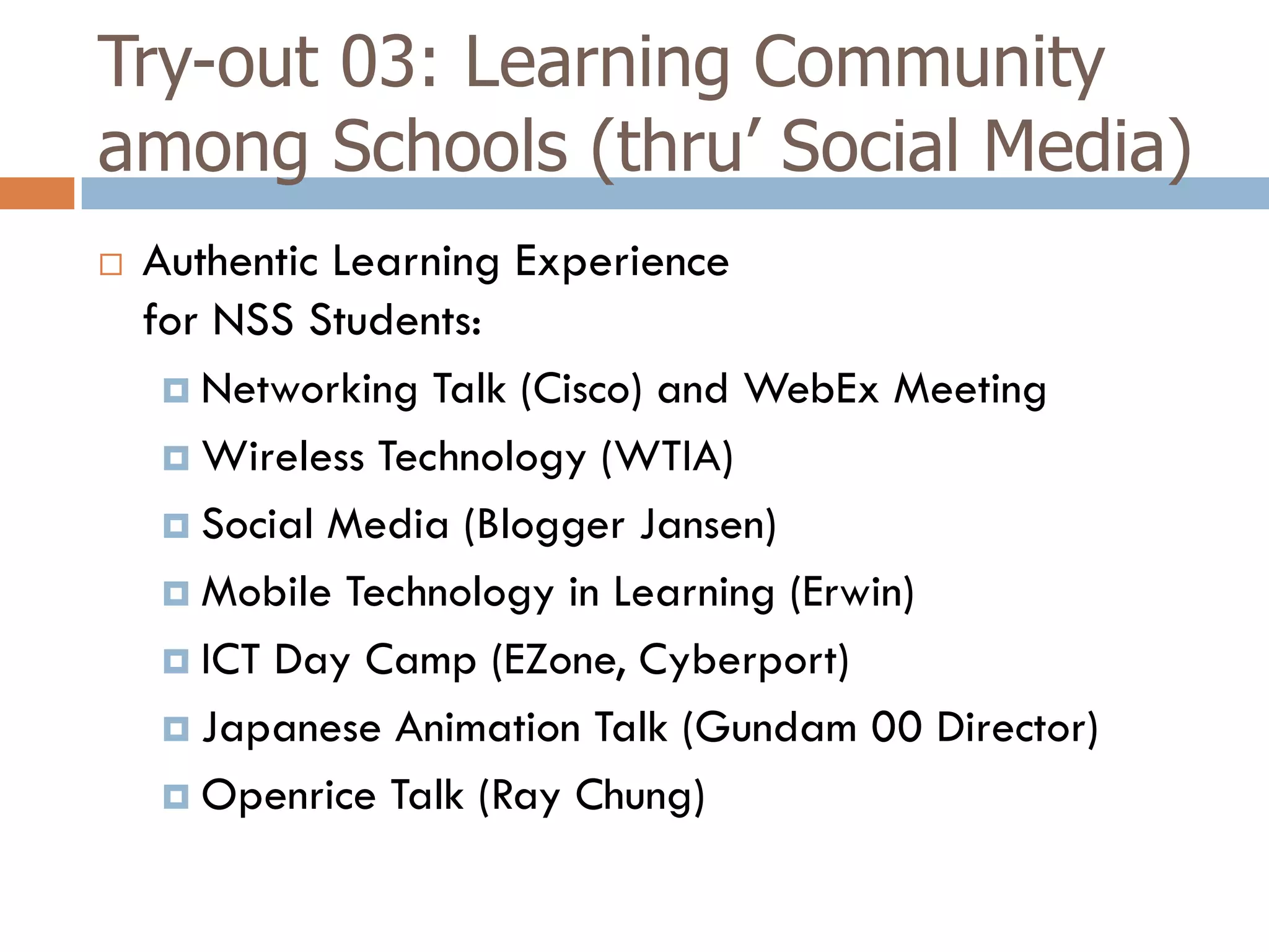 Try-out 03: Learning Community
among Schools (thru’ Social Media)
   Authentic Learning Experience
    for NSS Students:
      Networking Talk (Cisco) and WebEx Meeting

      Wireless Technology (WTIA)

      Social Media (Blogger Jansen)

      Mobile Technology in Learning (Erwin)

      ICT Day Camp (EZone, Cyberport)

      Japanese Animation Talk (Gundam 00 Director)

      Openrice Talk (Ray Chung)
 