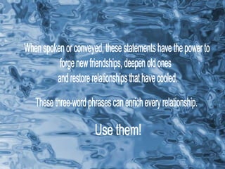 When spoken or conveyed, these statements have the power to forge new friendships, deepen old ones and restore relationships that have cooled. These three-word phrases can enrich every relationship. Use them! 