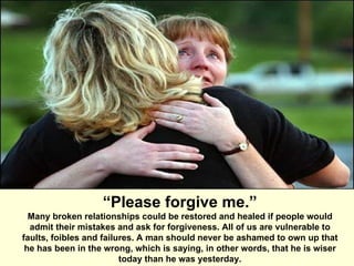 “ Please forgive me.” Many broken relationships could be restored and healed if people would admit their mistakes and ask for forgiveness. All of us are vulnerable to faults, foibles and failures. A man should never be ashamed to own up that he has been in the wrong, which is saying, in other words, that he is wiser today than he was yesterday. 
